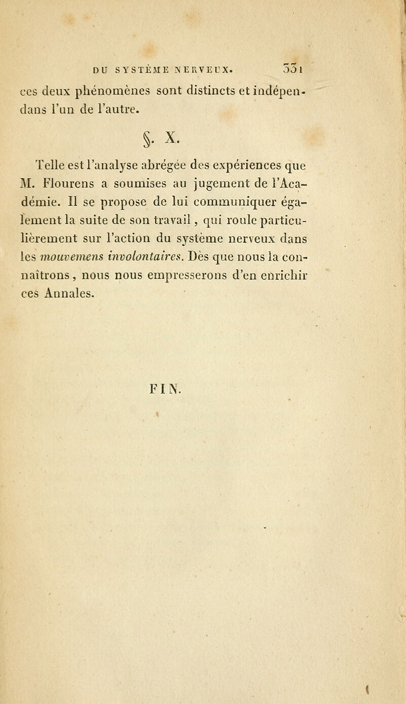 CCS deux phénomènes sont distincts et indépen- dans l'un de l'autre. §• X. Telle est l'analyse abrégée des expériences que M. Flourens a soumises au jugement de l'Aca- démie. Il se propose de lui communiquer éga- lement la suite de son travail, qui roule particu- lièrement sur l'action du système nerveux dans les mouvemens involontaires. Dès que nous la con- naîtrons , nous nous empresserons d'en enrichir ces Annales. FIN.