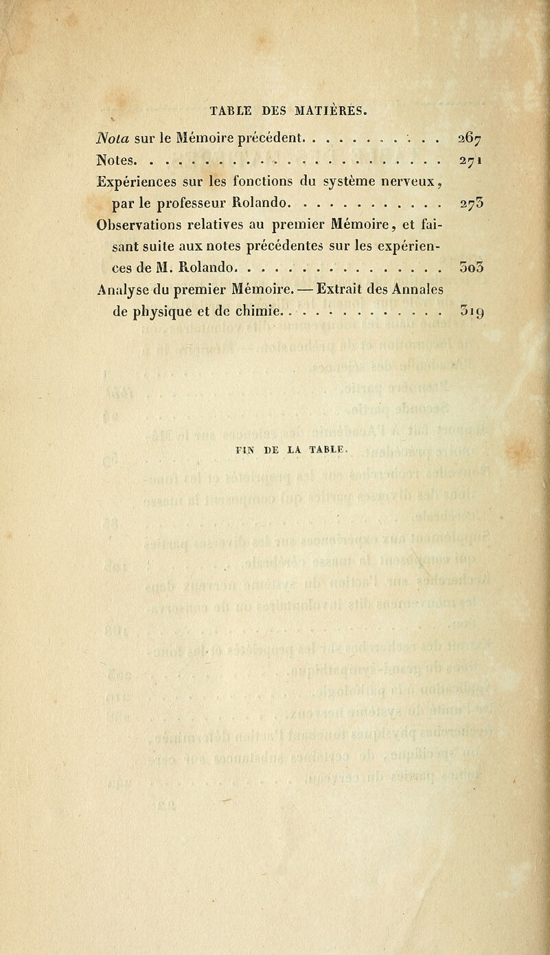 Nota sur le Mémoire précédent 267 Notes = 271 Expériences sur les fonctions du système nerveux, par le professeur Rolando 373 Observations relatives au premier Mémoire, et fai- sant suite aux notes précédentes sur les expérien- ces de M. Rolando 5o3 Analyse du premier Mémoire. — Extrait des Annales de physique et de chimie Sig FIN DE Lk TABLE.