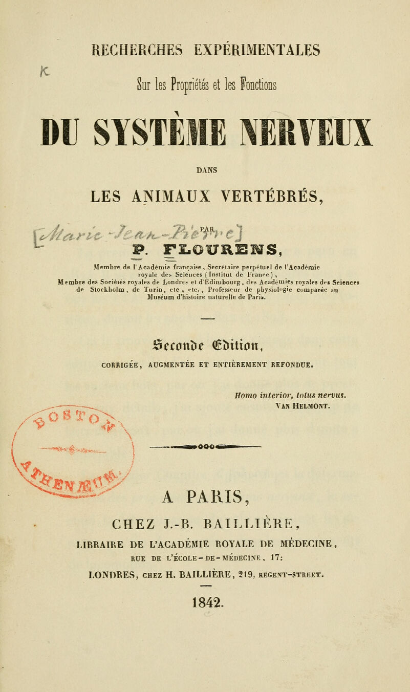 Sur les Propriétés et les Fondions DU SYST DANS LES ANIMAUX VERTÉBRÉS, X^War-^ e-eth^^J^B'f^' p. F£.OUIlIlMS, Membre de l'Académie française. Secrétaire perpétuel de l'Académie royale de;- Sciences ( Institut de Franr-e), M embre des Sociéiés royales de Londres et d'Edimbourg, des Académies royales dis Science» de Slockholm , de Turin, etc , t-tc., Professeur de pbysiol^'g'e comparée au Muséum d'histoire naturelle de Pari*. CORRIGÉE, AUGMENTÉE ET ENTIEREMENT REFONDUE. /-^^«•^o;^. Eomo interior, lotus nervm. VAN HELMONT. A PARIS, CHEZ J.-B. BAILLIÈRE, LIBRAIRE DE L'ACADEMIE ROYALE DE MEDECINE, RUE DE l'École-DE-MÉDECINE, 17; LONDRES, CHEZ H. BAILLIÈRE, 219, regent-street. 1842.