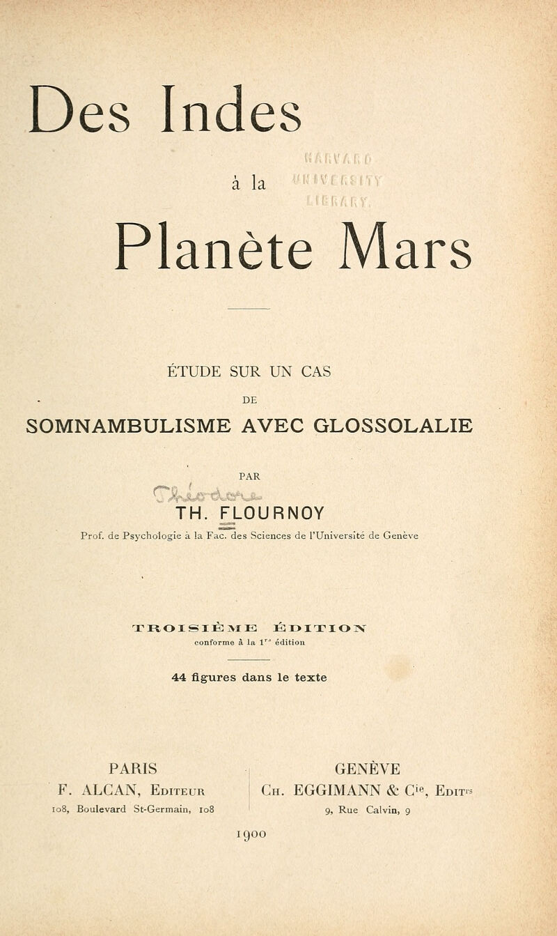 Des Indes a la V, .,, ,, Planète Mars ETUDE SUR UN CAS DE SOMNAMBULISME AVEC GLOSSOLALIE TH. FLOURNOY Prof, de Psychologie à !a Fac. des Sciences de l'Université de Genève conforme à la 1'' édition 44 figures dans le texte PARIS I GENÈVE F. ALCAN, Editeur j Ch. EGGIMANN & O^, Edit- io8, Boulevard St-Germain, io8 ' 9, Rue Calvin, 9 1900