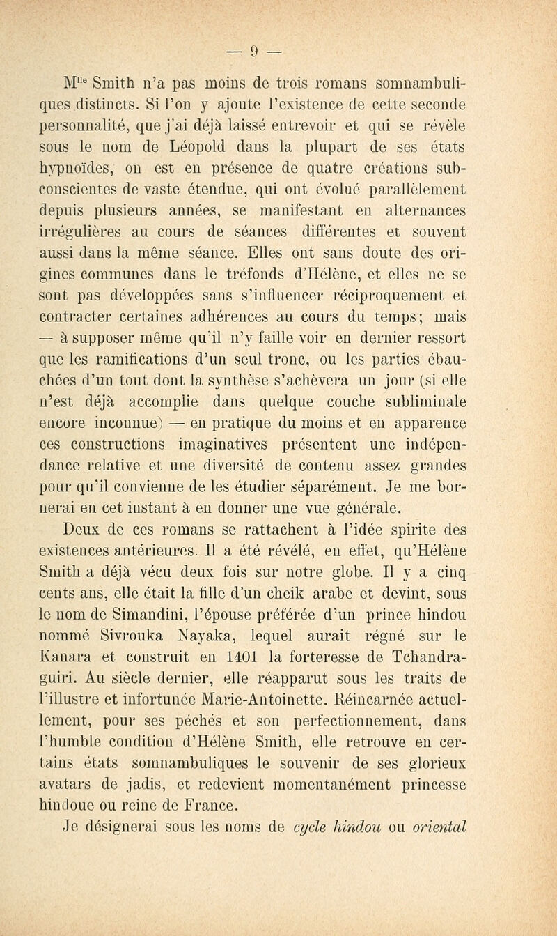 M^ Smith n'a pas moins de trois romans somnambuli- ques distincts. Si l'on y ajoute l'existence de cette seconde personnalité, que j'ai déjà laissé entrevoir et qui se révèle sous le nom de Léopold dans la plupart de ses états hypnoïdes, on est en présence de quatre créations sub- conscientes de vaste étendue, qui ont évolué parallèlement depuis plusieurs années, se manifestant en alternances irrégulières au cours de séances différentes et souvent aussi dans la même séance. Elles ont sans doute des ori- gines communes dans le tréfonds d'Hélène, et elles ne se sont pas développées sans s'influencer réciproquement et contracter certaines adhérences au cours du temps; mais — à supposer même qu'il n'y faille voir en dernier ressort que les ramifications d'un seul tronc, ou les parties ébau- chées d'un tout dont la synthèse s'achèvera un jour (si elle n'est déjà accomplie dans quelque couche subliminale encore inconnue) — en pratique du moins et en apparence ces constructions Imaginatives présentent une indépen- dance relative et une diversité de contenu assez grandes pour qu'il convienne de les étudier séparément. Je me bor- nerai en cet instant à en donner une vue générale. Deux de ces romans se rattachent à l'idée spirite des existences antérieures. Il a été révélé, en effet, qu'Hélène Smith a déjà vécu deux fois sur notre globe. Il y a cinq cents ans, elle était la tille d'un cheik arabe et devint, sous le nom de Simandini, l'épouse préférée d'un prince hindou nommé Sivrouka Nayaka, lequel aurait régné sur le Kanara et construit en 1401 la forteresse de Tchandra- guiri. Au siècle dernier, elle réapparut sous les traits de l'illustre et infortunée Marie-Antoinette. Réincarnée actuel- lement, pour ses péchés et son perfectionnement, dans l'humble condition d'Hélène Smith, elle retrouve en cer- tains états somnambuliques le souvenir de ses glorieux avatars de jadis, et redevient momentanément princesse hindoue ou reine de France. Je désignerai sous les noms de cycle hindou ou oriental