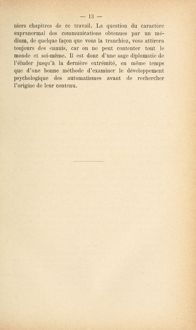 niers chapitres de ce travail. La question du caractère suprauormal des communicatious obtenues par un mé- dium, de quelque façon que vous la tranchiez, vous attirera toujours des ennuis, car on ne peut contenter tout le monde et soi-même. Il est donc d'une sage diplomatie de l'éluder jusqu'à la dernière extrémité, en même temps que d'une bonne méthode d'examiner le développement psychologique des automatismes avant de rechercher l'origine de leur contenu.