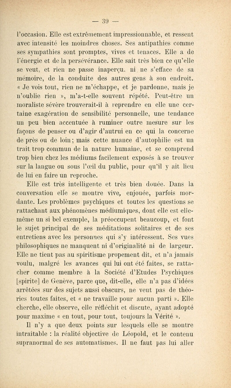 l'occasion. Elle est extrêmement impressionnable, et ressent avec intensité les moindres choses. Ses antipathies comme ses sympathies sont promptes, vives et tenaces. Elle a de l'énergie et delà persévérance. Elle sait très bien ce qu'elle se veut, et rien ne passe inaperçu, ni. ne s'efîace de sa mémoire, de la conduite des autres gens à son endroit. « Je vois tout, rien ne m'échappe, et je pardonne, mais je n'oublie rien », m'a-t-elle souvent répété. Peut-être un moraliste sévère trouverait-il à leprendre en elle une cer- taine exagération de sensibilité personnelle, une tendance un peu bien accentuée à ruminer outre mesure sur les façons de penser ou d'agir d'autrui en ce qui la concerne de près ou de loin; mais cette nuance d'autophilie est un trait trop commun de la nature humaine, et se comprend trop bien chez les médiums facilement exposés à se trouver sur la langue ou sous l'œil du public, pour qu'il y ait lieu de lui en faire un reproche. Elle est très intelligente et très bien douée. Dans la conversation elle se montre vive, enjouée, parfois mor- dante. Les problèmes psychiques et toutes les questions se rattachant aux phénomènes médiumiques, dont elle est elle- même un si bel exemple, la préoccupent beaucoup, et font le sujet principal de ses méditations solitaires et de ses entretiens avec les personnes qui s'y intéressent. Ses vues philosophiques ne manquent ni d'originalité ni de largeur. Elle ne tient pas au spiritisme propement dit, et n'a jamais voulu, malgré les avances qui lui ont été faites, se ratta- cher comme membre à la Société d'Etudes Psychiques [spirite] de Genève, parce que, dit-elle, elle n'a pas d'idées arrêtées sur des sujets aussi obscurs, ne veut pas de théo- ries toutes faites, et « ne travaille pour aucun parti ». Elle cherche, elle observe, elle réfléchit et discute, ayant adopté pour maxime « en tout, pour tout, toujours la Vérité ». Il n'y a que deux points sur lesquels elle se montre intraitable : la réalité objective de Léopold, et le contenu supranormal de ses automatismes. Il ne faut pas lui aller