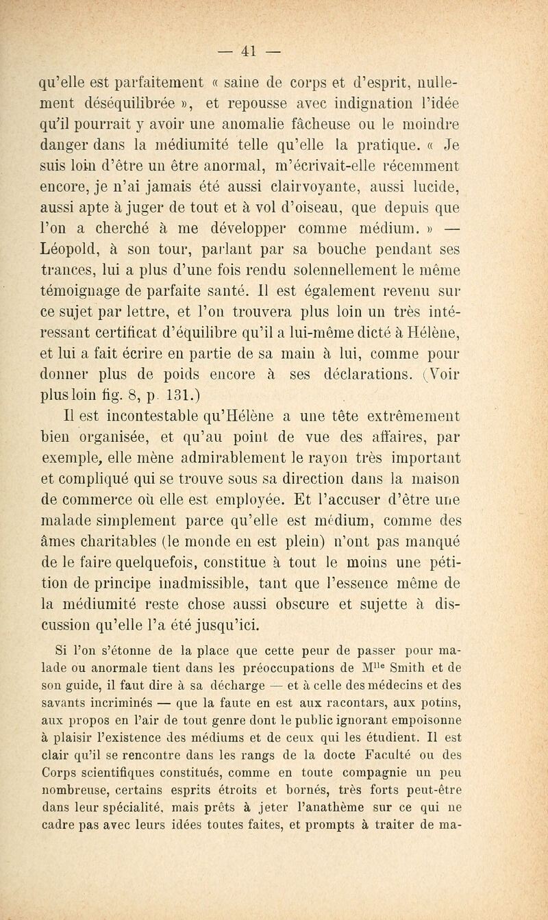 qu'elle est parfaitement « saine de corps et d'esprit, nulle- ment déséquilibrée », et repousse avec indignation l'idée qu'il pourrait y avoir une anomalie fâcheuse ou le moindre danger dans la médiumité telle qu'elle la pratique. « Je suis loin d'être un être anormal, m'écrivait-elle récemment encore, je n'ai jamais été aussi clairvoyante, aussi lucide, aussi apte à juger de tout et à vol d'oiseau, que depuis que l'on a cherché à me développer comme médium. » — Léopold, à son tour, paiiant par sa bouche pendant ses trances, lui a plus d'une fois rendu solennellement le même témoignage de parfaite santé. 11 est également revenu sur ce sujet par lettre, et l'on trouvera plus loin un très inté- ressant certificat d'équilibre qu'il a lui-même dicté à Hélène, et lui a fait écrire en partie de sa main à lui, comme pour donner plus de poids encore à ses déclarations. (^Voir plus loin fig. 8, p. 131.) Il est incontestable qu'Hélène a une tête extrêmement bien organisée, et qu'au point de vue des aftaires, par exemple, elle mène admirablement le rayon très important et compliqué qui se trouve sous sa direction dans la maison de commerce où elle est employée. Et l'accuser d'être une malade simplement parce qu'elle est médium, comme des âmes charitables (le monde en est plein) n'ont pas manqué de le faire quelquefois, constitue à tout le moins une péti- tion de principe inadmissible, tant que l'essence même de la médiumité reste chose aussi obscure et sujette à dis- cussion qu'elle l'a été jusqu'ici. Si l'on s'étonne de la place que cette peur de passer pour ma- lade ou anormale tient dans les préoccupations de M'^® Smith et de son guide, il faut dire à sa décharge — et à celle des médecins et des savants incriminés — que la faute en est aux racontars, aux potins, aux propos en l'air de tout genre dont le public ignorant empoisonne à plaisir l'existence des médiums et de ceux qui les étudient. Il est clair qu'il se rencontre dans les rangs de la docte Faculté ou des Corps scientifiques constitués, comme en toute compagnie un peu nombreuse, certains esprits étroits et bornés, très forts peut-être dans leur spécialité, mais prêts à jeter l'anathème sur ce qui ne cadre pas avec leurs idées toutes faites, et prompts à traiter de ma-