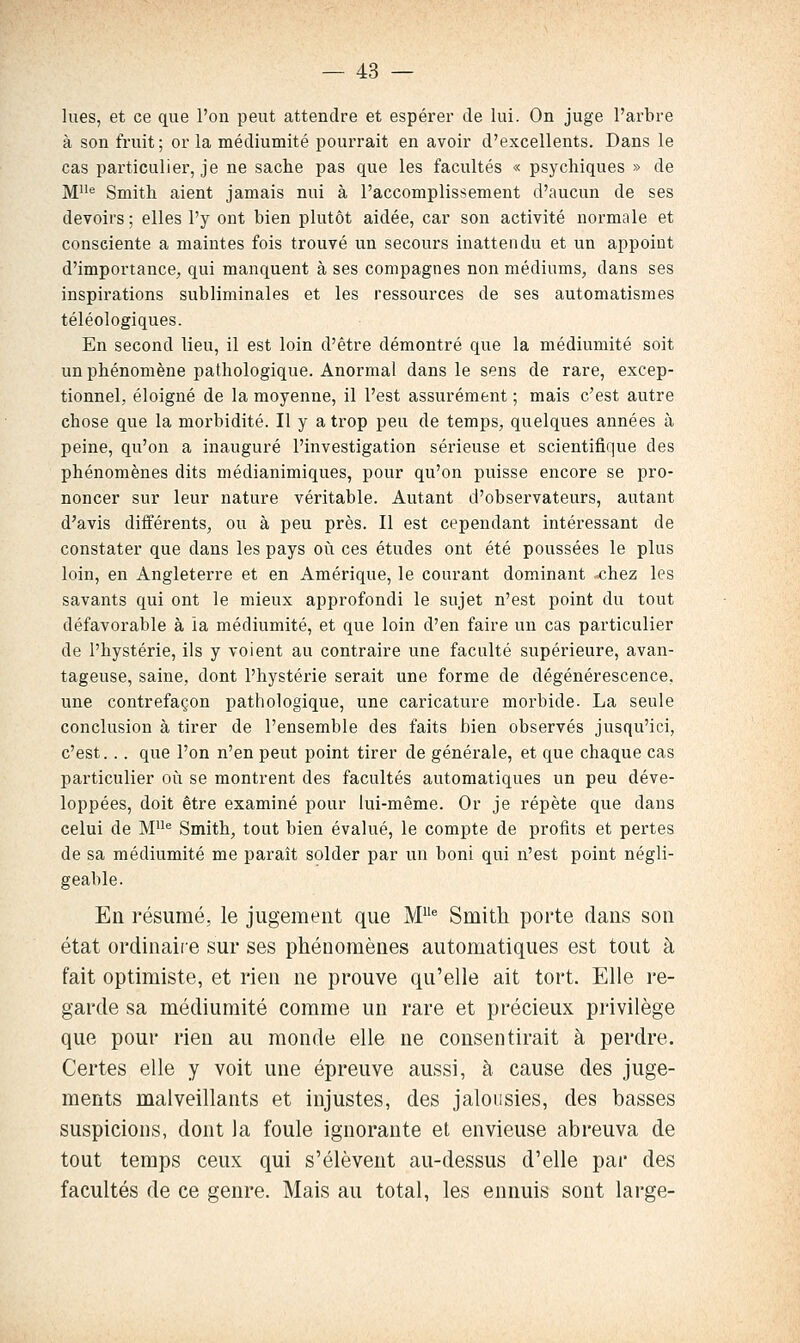 lues, et ce que l'on peut attendre et espérer de lui. On juge l'arbre à son fruit ; or la médiumité pourrait en avoir d'excellents. Dans le cas particulier, je ne sache pas que les facultés « psychiques » de M^ Smith aient jamais nui à l'accomplissement d'aucun de ses devoirs ; elles l'y ont bien plutôt aidée, car son activité normale et consciente a maintes fois trouvé un secours inattendu et un appoint d'importance, qui manquent à ses compagnes non médiums, dans ses inspirations subliminales et les ressources de ses automatismes téléologiques. En second lieu, il est loin d'être démontré que la médiumité soit un phénomène pathologique. Anormal dans le sens de rare, excep- tionnel, éloigné de la moyenne, il l'est assurément ; mais c'est autre chose que la morbidité. Il y a trop peu de temps, quelques années à peine, qu'on a inauguré l'investigation sérieuse et scientifique des phénomènes dits médianimiques, pour qu'on puisse encore se pro- noncer sur leur nature véritable. Autant d'observateurs, autant d'avis différents, ou à peu près. Il est cependant intéressant de constater que dans les pays où ces études ont été poussées le plus loin, en Angleterre et en Amérique, le courant dominant -chez les savants qui ont le mieux approfondi le sujet n'est point du tout défavorable à la médiumité, et que loin d'en faire un cas particulier de l'hystérie, ils y voient au contraire une faculté supérieure, avan- tageuse, saine, dont l'hystérie serait une forme de dégénérescence, une contrefaçon pathologique, une caricature morbide. La seule conclusion à tirer de l'ensemble des faits bien observés jusqu'ici, c'est... que l'on n'en peut point tirer de générale, et que chaque cas particulier où se montrent des facultés automatiques un peu déve- loppées, doit être examiné pour lui-même. Or je répète que dans celui de M^ Smith, tout bien évalué, le compte de profits et pertes de sa médiumité me paraît solder par un boni qui n'est point négli- geable. En résumé, le jugement que M* Smith porte dans son état ordinaiie sur ses phénomènes automatiques est tout à fait optimiste, et rien ne prouve qu'elle ait tort. Elle re- garde sa médiumité comme un rare et précieux privilège que pour rien au monde elle ne consentirait à perdre. Certes elle y voit une épreuve aussi, à cause des juge- ments malveillants et injustes, des jalousies, des basses suspicions, dont la foule ignorante et envieuse abreuva de tout temps ceux qui s'élèvent au-dessus d'elle par des facultés de ce genre. Mais au total, les ennuis sont large-