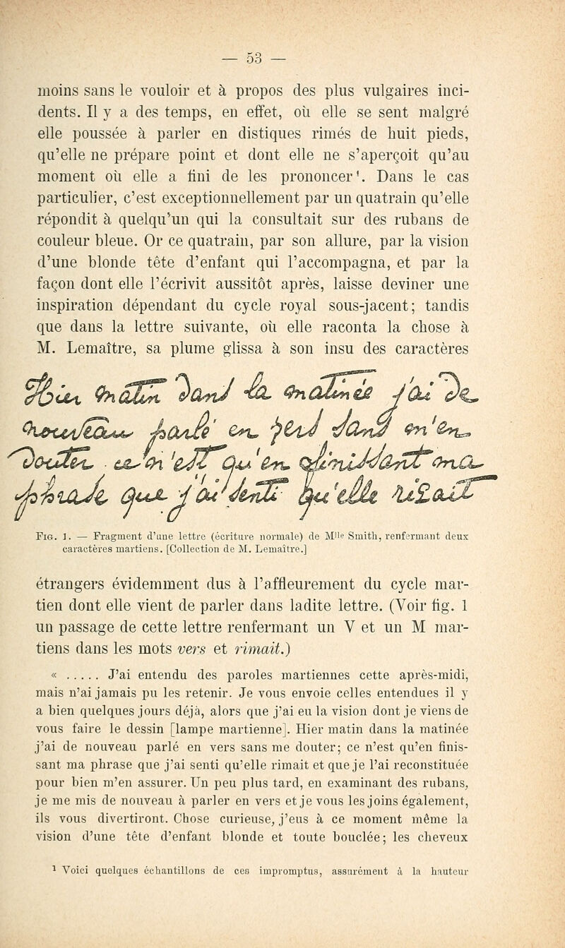 moins sans le vouloir et à propos des plus vulgaires inci- dents. Il y a des temps, en effet, où elle se sent malgré elle poussée à parler en distiques rimes de huit pieds, qu'elle ne prépare point et dont elle ne s'aperçoit qu'au moment oii elle a fini de les prononcer*. Dans le cas particulier, c'est exceptionnellement par un quatrain qu'elle répondit à quelqu'un qui la consultait sur des rubans de couleur bleue. Or ce quatrain, par son allure, par la vision d'une blonde tête d'enfant qui l'accompagna, et par la façon dont elle l'écrivit aussitôt après, laisse deviner une inspiration dépendant du cycle royal sous-jacent; tandis que dans la lettre suivante, où elle raconta la chose à M. Lemaître, sa plume glissa à son insu des caractères <^ii>iaÀ^ û^ ^i4j^^ Ou FiG. ]. — Fragment d'une lettre (écriture normale) de MU'? Smith, renfermant deux caractères martiens. [Collection de M. Lemaître.] étrangers évidemment dus à l'affleurement du cycle mar- tien dont elle vient de parler dans ladite lettre. (Voir tig. 1 un passage de cette lettre renfermant un V et un M mar- tiens dans les mots vers et rimait.) « J'ai entendu des paroles martiennes cette après-midi, mais n'ai jamais pu les retenir. Je vous envoie celles entendues il y a bien quelques jours déjà, alors que j'ai eu la vision dont je viens de vous faire le dessin [lampe martienne]. Hier matin dans la matinée j'ai de nouveau parlé en vers sans me douter; ce n'est qu'en finis- sant ma phrase que j'ai senti qu'elle rimait et que je l'ai reconstituée pour bien m'en assurer. Un peu plus tard, en examinant des rubans, je me mis de nouveau à parler en vers et je vous les joins également, ils vous divertiront. Chose curieuse, j'eus à ce moment même la vision d'une tête d'enfant blonde et toute bouclée; les cheveux ï Voici quol(jues échantillons de cca impromptus, assurément à la hauteur