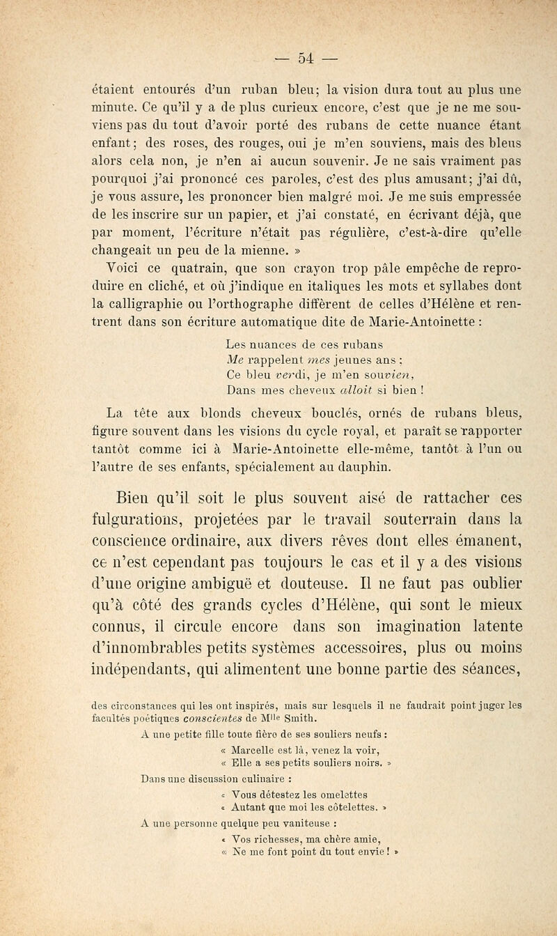 étaient entourés d'un ruban bleu ; la vision dura tout au plus une minute. Ce qu'il y a de plus curieux encore, c'est que je ne me sou- viens pas du tout d'avoir porté des rubans de cette nuance étant enfant; des roses, des rouges, oui je m'en souviens, mais des bleus alors cela non, je n'en ai aucun souvenir. Je ne sais vraiment pas pourquoi j'ai prononcé ces paroles, c'est des plus amusant; j'ai dû, je vous assure, les prononcer bien malgré moi. Je me suis empressée de les inscrire sur un papier, et j'ai constaté, en écrivant déjà, que par moment, l'écriture n'était pas régulière, c'est-à-dire qu'elle changeait un peu de la mienne. » Voici ce quatrain, que son crayon trop pâle empêche de repro- duire en cliché, et où j'indique en italiques les mots et syllabes dont la calligraphie ou l'orthographe diiïèrent de celles d'Hélène et ren- trent dans son écriture automatique dite de Marie-Antoinette : Les nuances de ces rubans Me rappelent mes jeunes ans : Ce bleu verdi, je m'en souvieti, Dans mes cheveux alloit si bien ! La tête aux blonds cheveux bouclés, ornés de rubans bleus, figure souvent dans les visions du cycle royal, et paraît se Tapporter tantôt comme ici à Marie-Antoinette elle-même, tantôt à l'un ou l'autre de ses enfants, spécialement au dauphin. Bien qu'il soit Je plus souvent aisé de rattacher ces fulgurations, projetées par le travail souterrain clans la conscience ordinaire, aux divers rêves dont elles émanent, ce n'est cependant pas toujours le cas et il y a des visions d'une origine ambiguë et douteuse. Il ne faut pas oublier qu'à côté des grands cycles d'Hélène, qui sont le mieux connus, il circule encore dans son imagination latente d'innombrables petits systèmes accessoires, plus ou moins indépendants, qui alimentent une bonne partie des séances, des circonstances qui les ont inspirés, mais sur lesquels il ne faudrait point juger les facultés poétiques conscientes de MUe Smith. A une petite iille toute fièro de ses souliers neufs : « Marcelle est là, venez la voir, « Elle a ses petits souliers noirs, » Dans une discussion culinaire : = Vous détestez les omelettes « Autant que moi les côtelettes, » A une personne quelque peu vaniteuse : c Vos richesses, ma chère amie, « Ne me font point du tout envie ! »