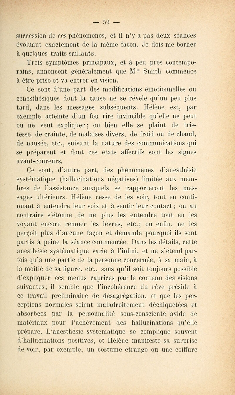 succession de ces phénomènes, et il n'y a pas deux séances évoluant exactement de la même façon. Je dois me borner à quelques traits saillants. Trois symptômes principaux, et à peu près contempo- rains, annoncent généralement que M^ Smith commence à être prise et va entrer en vision. Ce sont d'une part des modifications émotionnelles ou cénesthésiques dont la cause ne se révèle qu'un peu plus tard, dans les messages subséquents. Hélène est, par exemple, atteinte d'un fou rire invincible qu'elle ne peut ou ne veut expliquer ; ou bien e lie se plaint de tris- tesse, de crainte, de malaises divers, de froid ou de chaud, de nausée, etc., suivant la nature des communications qui se préparent et dont ces états afïèctifs sont les signes avant-coureurs. Ce sont, d'autre part, des phénomènes d'auesthésie systématique (hallucinations négatives) limitée aux mem- bres de l'assistance auxquels se rapporteront les mes- sages ultérieurs. Hélène cesse de les voir, tout en conti- nuant à entendre leur voix et à sentir leur contact ; ou au contraire s'étonne de ne plus les entendre tout en les voyant encore remuer les lèvres, etc.; ou enfin, ne les perçoit plus d'aucune façon et demande pourquoi ils sont partis à peine la séance commencée. Dans les détails, cette anesthésie systématique varie à l'infini, et ne s'étend par- fois qu'à une partie de la personne concernée, h sa main, à la moitié de sa figure, etc., sans qu'il soit toujours possible d'expliquer ces menus caprices par le contenu des visions suivantes; il semble que l'incohérence du rêve préside à ce travail préliminaire de désagrégation, et que les per- ceptions normales soient maladroitement déchiquetées et absorbées par la personnalité sous-consciente avide de matériaux pour l'achèvement des hallucinations qu'elle prépare. L'anesthésie systématique se complique souvent d'hallucinations positives, et Hélène manifeste sa surprise de voir, par exemple, un costume étrange ou une coiffure