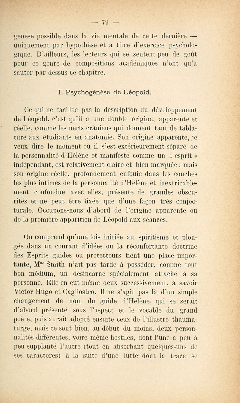 genèse possible clans la vie mentale de cette dernière — uniquement par hypothèse et à titre d'exercice psycholo- gique. D'ailleurs, les lecteurs qui se sentent peu de goût pour ce genre de compositions académiques n'ont qu'à sauter par dessus ce chapitre. I. Psychogénèse de Léopold, Ce qui ne facilite pas la description du développement de Léopold, c'est qu'il a une double origine, apparente et réelle, comme les nerfs crâniens qui donnent tant de tabla- ture aux étudiants en anatomie. Son origine apparente, je veux dire le moment où il s'est extérieurement séparé de la personnalité d'Hélène et manifesté comme un « esprit » indépendant, est relativement claire et bien marquée ; mais son origine réelle, profondément enfouie dans les couches les plus intimes de la personnalité d'Hélène et inextricable- ment confondue avec elles, présente de grandes obscu- rités et ne peut être fixée que d'une façon très conjec- turale. Occupons-nous d'abord de l'origine apparente ou de la première apparition de Léopold aux séances. On comprend qu'une fois initiée au spiritisme et plon- gée dans un courant d'idées oii la réconfortante doctrine des Esprits guides ou protecteurs tient une place impor- tante, M'' Smith n'ait pas tardé à posséder, comme tout bon médium, un désincarné spécialement attaché à sa personne. Elle en eut même deux successivement, à savoir Victor Hugo et Cagliostro. Il ne s'agit pas là d'un simple changement de nom du guide d'Hélène, qui se serait d'abord présenté sous l'aspect et le vocable du grand poète, puis aurait adopté ensuite ceux de l'illustre thauma- turge, mais ce sont bien, au début du moins, deux person- nalités différentes, voire même hostiles, dont l'une a peu à peu supplanté l'autre (tout en absorbant quelques-uns de ses caractères) à la suite d'une lutte dont la trace se