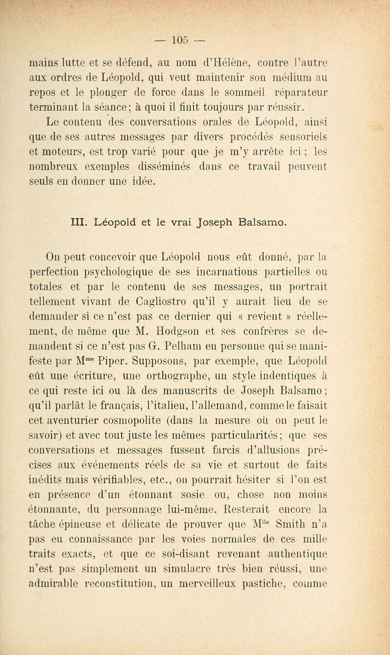 mains lutte et se défend, au nom d'Hélène, contre l'autre aux ordres de Léopold, qui veut maintenir son médium au repos et le plonger de force dans le sommeil réparateur terminant Ja séance; à quoi il finit toujours par réussir. Le contenu des conversations orales de Léopold, ainsi que de ses autres messages par divers procédés sensoriels et moteurs, est trop varié pour que je m'y arrête ici ; les nombreux exemples disséminés dans ce travail peuvent seuls en donner une idée. III. Léopold et le vrai Joseph Balsamo. On peut concevoir que Léopold nous eût donné, par la perfection psychologique de ses incarnations partielles ou totales et par le contenu de ses messages, un portrait tellement vivant de Cagliostro qu'il y aurait lieu de se demander si ce n'est pas ce dernier qui a revient » réelle- ment, de même que M. Hodgson et ses confrères se de- mandent si ce n'est pas G. Pelham en personne qui se mani- feste par M^ Piper. Supposons, par exemple, que Léopold eût une écriture, une orthographe, un style indentiques à ce qui reste ici ou là des manuscrits de Joseph Balsamo ; qu'il parlât le français, l'italien, l'allemand, comme le faisait cet aventurier cosmopolite (dans la mesure où on peut le savoir) et avec tout juste les mêmes particularités; que ses conversations et messages fussent farcis d'allusions pré- cises aux événements réels de sa vie et surtout de faits inédits mais vérifiables, etc., on pourrait hésiter si l'on est en présence d'un étonnant sosie ou, chose non moins étonnante, du personnage lui-même. Resterait encore la tâche épineuse et délicate de prouver que M'^* Smith n'a pas eu connaissance par les voies normales de ces mille traits exacts, et que ce soi-disant revenant authentique n'est pas simplement un simulacre très bien réussi, une admirable reconstitution, un merveilleux pastiche, comme