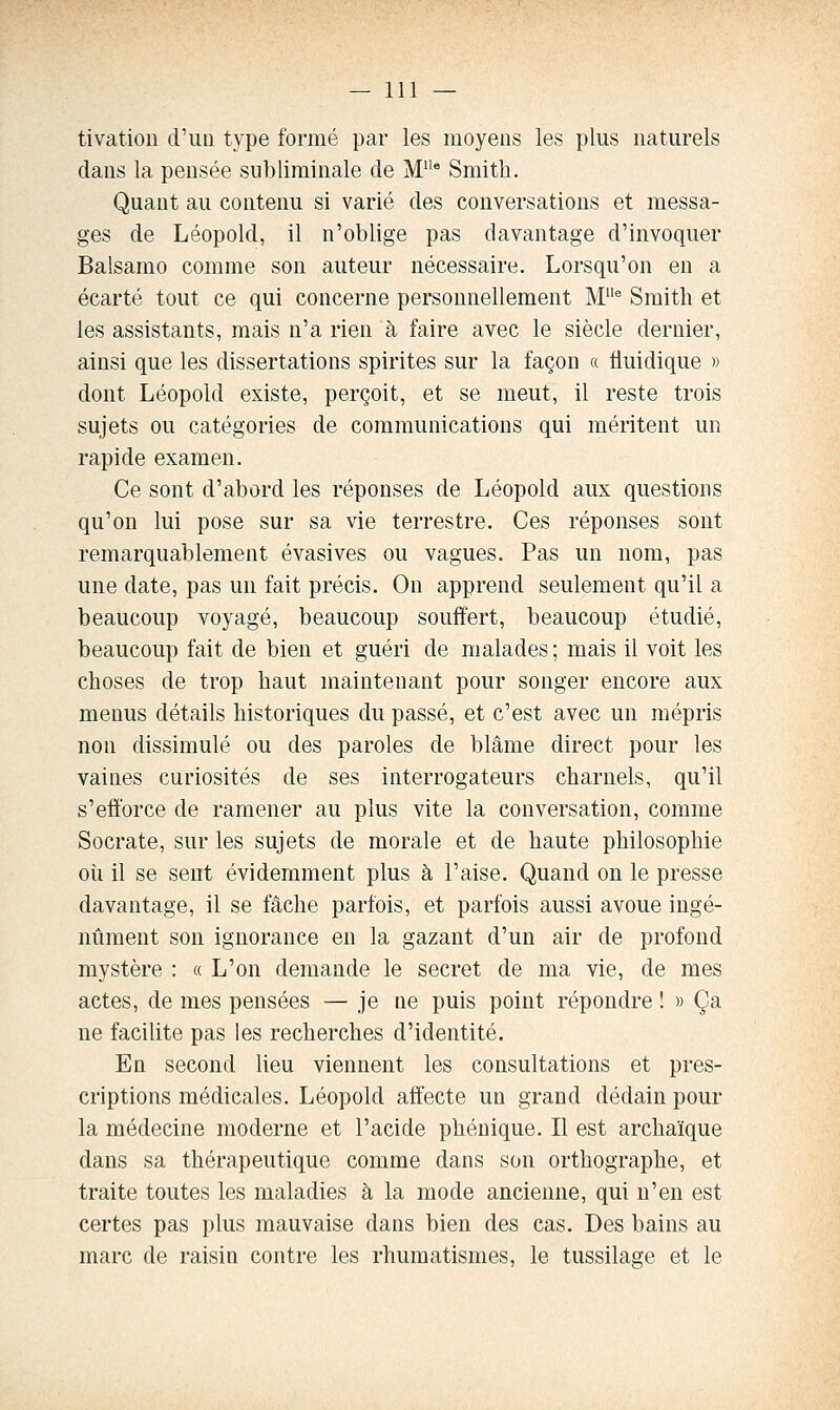 tivation d'un type formé par les moyens les plus naturels dans la pensée subliminale de M' Smith. Quant au contenu si varié des conversations et messa- ges de Léopold, il n'oblige pas davantage d'invoquer Balsamo comme son auteur nécessaire. Lorsqu'on en a écarté tout ce qui concerne personnellement M^ Smith et les assistants, mais n'a rien à faire avec le siècle dernier, ainsi que les dissertations spirites sur la façon « tiuidique » dont Léopold existe, perçoit, et se meut, il reste trois sujets ou catégories de communications qui méritent un rapide examen. Ce sont d'abord les réponses de Léopold aux questions qu'on lui pose sur sa vie terrestre. Ces réponses sont remarquablement évasives ou vagues. Pas un nom, pas une date, pas un fait précis. On apprend seulement qu'il a beaucoup voyagé, beaucoup souffert, beaucoup étudié, beaucoup fait de bien et guéri de malades; mais il voit les choses de trop haut maintenant pour songer encore aux menus détails historiques du passé, et c'est avec un mépris non dissimulé ou des paroles de blâme direct pour les vaines curiosités de ses interrogateurs charnels, qu'il s'efforce de ramener au plus vite la conversation, comme Socrate, sur les sujets de morale et de haute philosophie oii il se sent évidemment plus à l'aise. Quand on le presse davantage, il se fâche parfois, et parfois aussi avoue ingé- nument son ignorance en la gazant d'un air de profond mystère : a L'on demande le secret de ma vie, de mes actes, de mes pensées — je ne puis point répondre ! « Ça ne facilite pas les recherches d'identité. En second lieu viennent les consultations et pres- criptions médicales. Léopold affecte un grand dédain pour la médecine moderne et l'acide phénique. Il est archaïque dans sa thérapeutique comme dans son orthographe, et traite toutes les maladies à la mode ancienne, qui n'en est certes pas plus mauvaise dans bien des cas. Des bains au marc de raisin contre les rhumatismes, le tussilage et le