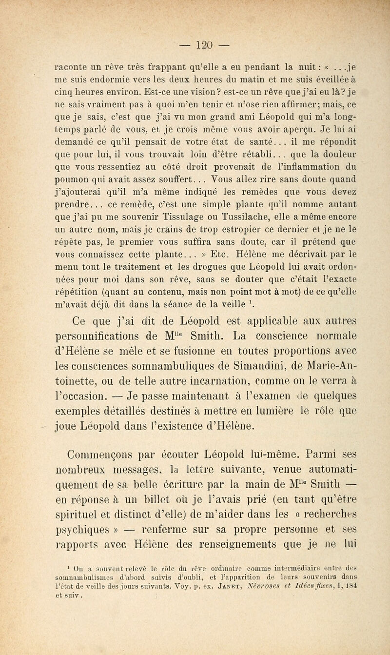 raconte un rêve très frappant qu'elle a eu pendant la nuit : « .. .je me suis endormie vers les deux heures du matin et me suis éveillée à cinq heures environ. Est-ce une vision? est-ce un rêve que j'ai eu là? je ne sais vraiment pas à quoi m'en tenir et n'ose rien affirmer; mais, ce que je sais, c'est que j'ai vu mon grand ami Léopold qui m'a long- temps parlé de vous, et je crois même vous avoir aperçu. Je lui ai demandé ce qu'il pensait de votre état de santé... il me répondit que pour lui, il vous trouvait loin d'être rétabli... que la douleur que vous ressentiez au côté droit provenait de l'inflammation du poumon qui avait assez souffert.. . Vous allez rire sans doute quand j'ajouterai qu'il m'a même indiqué les remèdes que vous devez prendre... ce remède, c'est une simple plante qu'il nomme autant que j'ai pu me souvenir Tissulage ou Tussilache, elle a même encore un autre ûom, mais je crains de trop estropier ce dernier et je ne le répète pas, le premier vous suffira sans doute, car il prétend que vous connaissez cette plante... » Etc. Hélène me décrivait par le menu tout le traitement et les drogues que Léopold lui avait ordon- nées pour moi dans son rêve, sans se douter que c'était l'exacte répétition (quant au contenu, mais non point mot à mot) de ce qu'elle m'avait déjà dit dans la séance de la veille '. Ce que j'ai dit de Léopold est applicable aux autres personnifications de M^ Smith. La conscience normale d'Hélène se mêle et se fusionne en toutes proportions avec les consciences somnambuliques de Simandini, de Marie-An- toinette, ou de telle autre incarnation, comme on le verra à l'occasion. — Je passe maintenant à l'examen de quelques exemples détaillés destinés à mettre en lumière le rôle que joue Léopold dans l'existence d'Hélène. Commençons par écouter Léopold lui-même. Parmi ses nombreux messages, la lettre suivante, venue automati- quement de sa belle écriture par la main de M^ Smith — en réponse à un billet oii je l'avais prié (en tant qu'être spirituel et distinct d'elle) de m'aider dans les a recherches psychiques » — renferme sur sa propre personne et ses rapports avec Hélène des renseignements que je ne lui ' On a souvent relevé le rôle da rêve ordinaire comme intermédiaire entre des somnambulismes d'abord saivis d'oubli, et l'apparition de leurs souvenirs dans l'état de veille des jours suivants. Voy. p. ex. Janet, Névroses et Idées fixes, I, 184 et suiv.