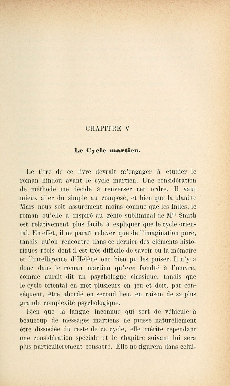 CHAPITRE V Le Cycle ma^rtien. Le titre de ce livre devrait m'engager à étudier le roman hindou avant le cycle martien. Une considération de méthode me décide à renverser cet ordre. Il vaut mieux aller du simple au composé, et bien que la planète Mars nous soit assurément moins comme que les Indes, le roman qu'elle a inspiré au génie subliminal de M® Smith est relativement plus facile à expliquer que le cycle orien- tal. En effet, il ne paraît relever que de l'imagination pure, tandis qu'on rencontre dans ce dernier des éléments histo- riques réels dont il est très difficile de savoir oii la mémoire et l'intelligence d'Hélène ont bien pu les puiser. E n'y a donc dans le roman martien qu'une faculté à l'œuvre, comme aurait dit un psychologue classique, tandis que le cycle oriental en met plusieurs en jeu et doit, par con- séquent, être abordé en second lieu, en raison de sa plus grande complexité psychologique. Bien que la langue inconnue qui sert de véhicule à beaucoup de messages martiens ne puisse naturellement être dissociée du reste de ce cycle, elle mérite cependant une considération spéciale et le chapitre suivant lui sera plus particulièrement consacré. Elle ne figurera dans celui-