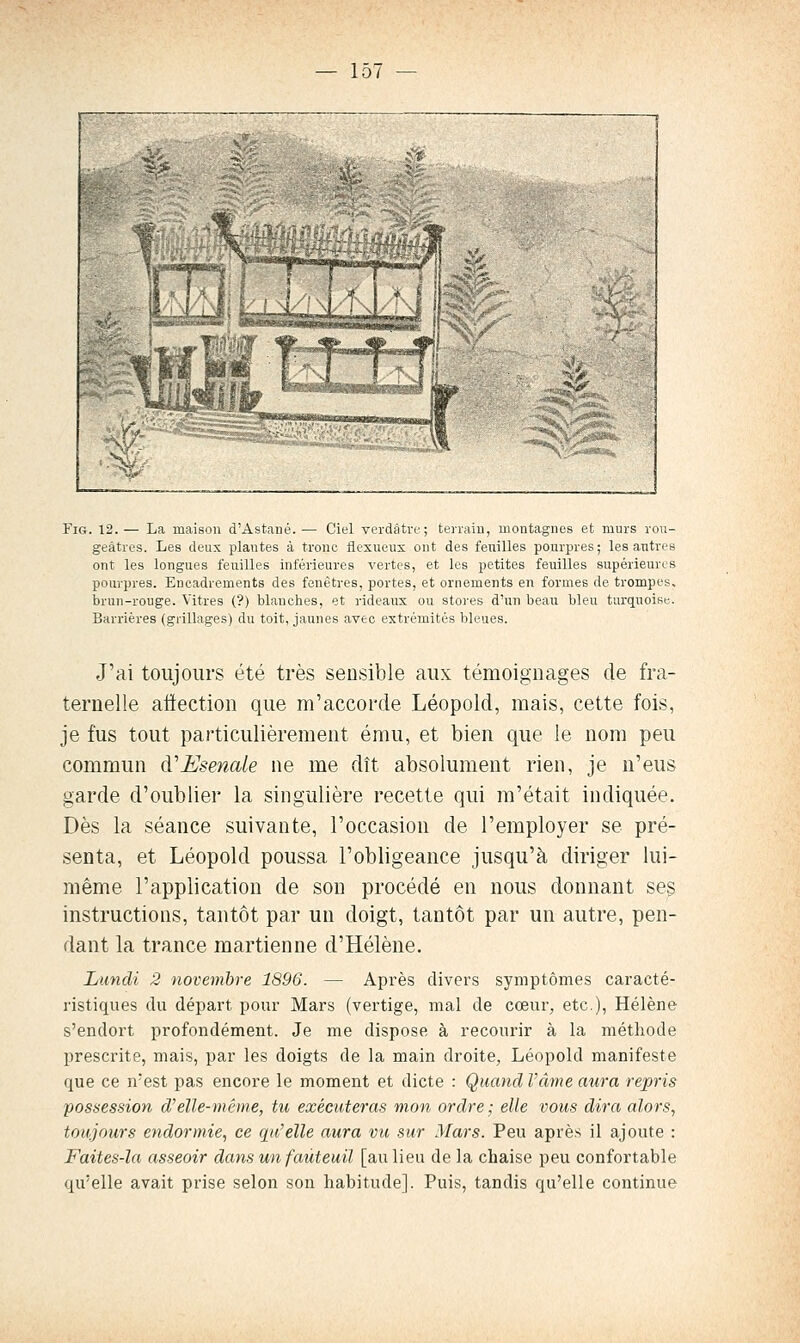 FiG. 12.— La maison d'Astané.— Ciel verdâtre; terraiii, montagnes et murs rou- geâtres. Les deux plantes à tronc flexueux ont des feuilles pourpres; les antres ont les longues feuilles inférieures vertes, et les petites feuilles supérieures pourpres. Encadrements des fenêtres, portes, et ornements en formes de trompes, brun-rouge. Vitres (?) blanches, et rideaux ou stores d'un beau bleu turquoise. Barrières (grillages) du toit, jaunes avec extrémités bleues. J'ai toujours été très sensible aux témoignages de fra- ternelle attection que m'accorde Léopold, mais, cette fois, je fus tout particulièrement ému, et bien que le nom peu commun à'Esenak ne me dît absolument rien, je n'eus garde d'oublier la singulière recette qui m'était indiquée. Dès la séance suivante, l'occasion de l'employer se pré- senta, et Léopold poussa l'obligeance jusqu'à diriger lui- même l'application de son procédé en nous donnant ses instructions, tantôt par un doigt, tantôt par un autre, pen- dant la trance martienne d'Hélène. Lundi 2 novembre 1896. — Après divers symptômes caracté- ristiques du départ pour Mars (vertige, mal de cœur, etc.), Hélène s'endort profondément. Je me dispose à recourir à la méthode l)rescrite, mais, par les doigts de la main droite, Léopold manifeste que ce n'est pas encore le moment et dicte : Quand Vâme aura repris possession d^elle-même, tu exécuteras mon ordre; elle vous dira alors, toujours endormie, ce qu'elle aura vu sur Mars. Peu après il ajoute : Faites-la asseoir dans un fauteuil [au lieu de la chaise peu confortable qu'elle avait prise selon son habitude]. Puis, tandis qu'elle continue