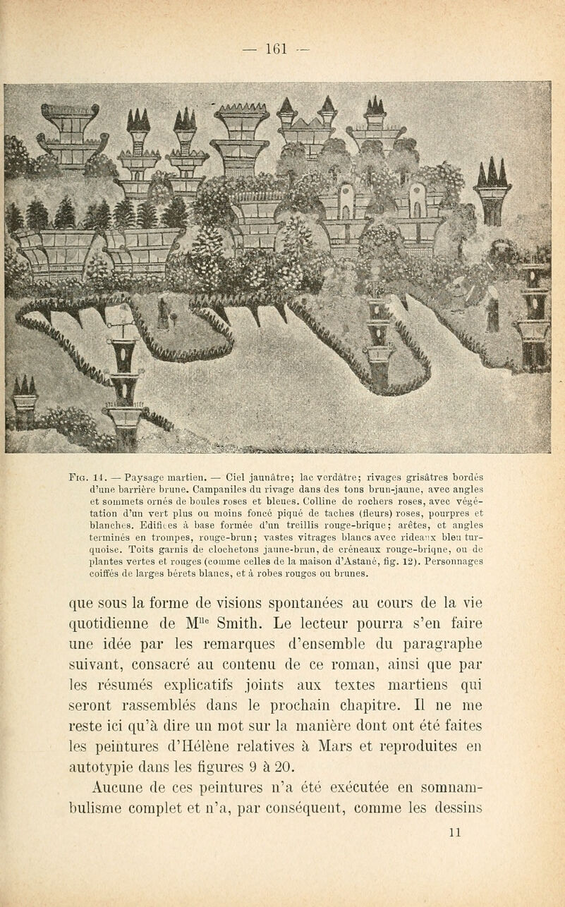 FiG. 14. — Paysage martien. — Ciel jaunâtre; lac vordâtre; rivages grisâtres bordés d'une barrière brune. Campaniles du rivage dans des tons brun-jaune, avec angles et sommets ornés de boules roses et bleues. Colline do rochers roses, avec végé- tation d'un vert plus ou moins foncé piqué de taches (fleurs) roses, pourpres et blanches. Edifiies à base formée d'un treillis rouge-brique; arêtes, et angles terminés en trompes, rouge-brun; vastes vitrages blancs avec ridea^ix bleu tur- quoise. Toits garnis de clochetons jaune-brun, de créneaux rouge-briqne, ou de l)lantes vertes et rouges (comme celles de la maison d'Astaué, fig. 12). Personnages coiffés de larges bérets blancs, et à robes rougos ou brunes. que sous la forme de visions spontanées au cours de la vie quotidienne de M Smith. Le lecteur pourra s'en faire une idée par les remarques d'ensemble du paragraphe suivant, consacré au contenu de ce roman, ainsi que par les résumés explicatifs joints aux textes martiens qui seront rassemblés dans le prochain chapitre. Il ne me reste ici qu'à dire un mot sur la manière dont ont été faites les peintures d'Hélène relatives à Mars et reproduites en autotypie dans les figures 9 à 20. Aucune de ces peintures n'a été exécutée en somnam- bulisme complet et n'a, par conséquent, comme les dessins 11