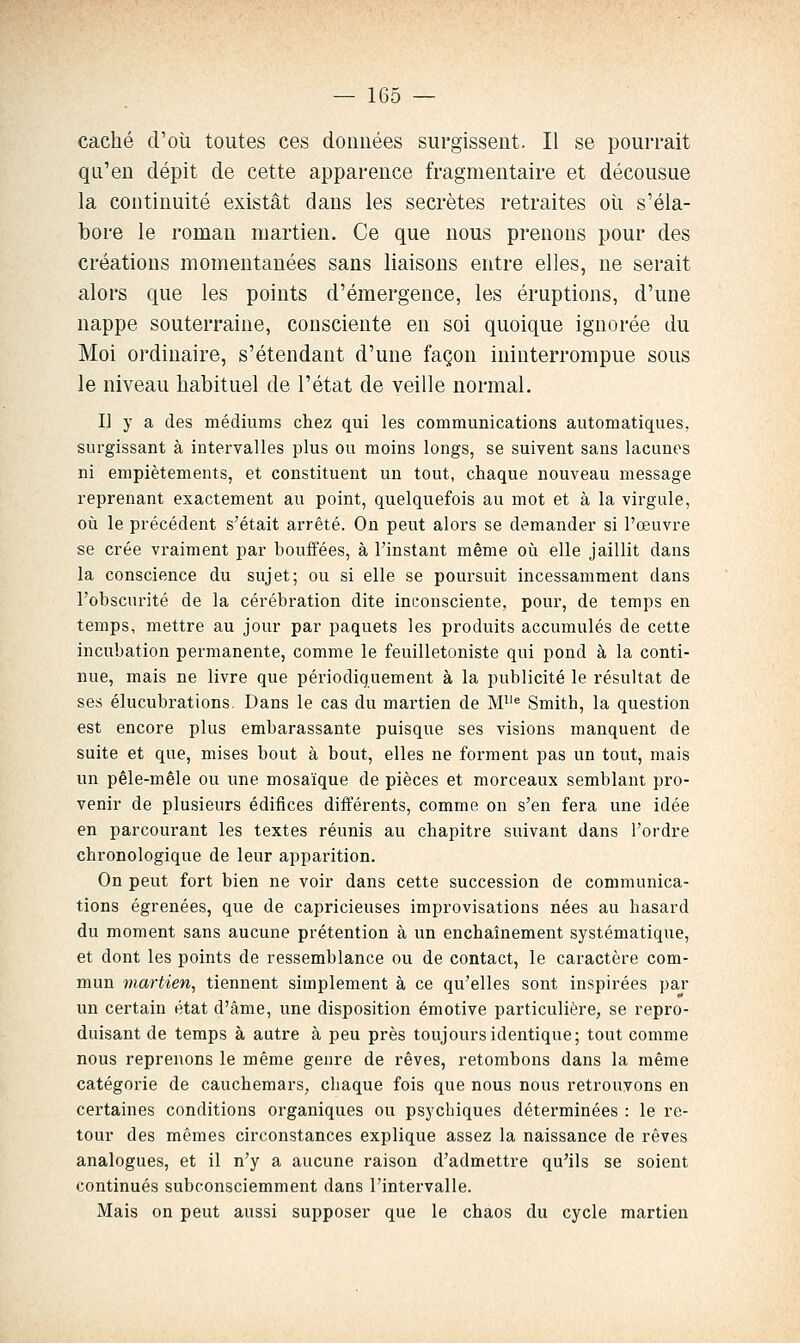 caché d'où toutes ces données surgissent. Il se pourrait qu'en dépit de cette apparence fragmentaire et décousue la continuité existât dans les secrètes retraites oîi s'éla- bore le roman martien. Ce que nous prenons pour des créations momentanées sans liaisons entre elles, ne serait alors que les points d'émergence, les éruptions, d'une nappe souterraine, consciente en soi quoique ignorée du Moi ordinaire, s'étendant d'une façon ininterrompue sous le niveau habituel de l'état de veille normal. I] y a des médiums chez qui les communications automatiques, surgissant à intervalles plus ou moins longs, se suivent sans lacunes ni empiétements, et constituent un tout, chaque nouveau message reprenant exactement au point, quelquefois au mot et à la virgule, où le précédent s'était arrêté. On peut alors se demander si l'œuvre se crée vraiment par bouffées, à l'instant même où elle jaillit dans la conscience du sujet; ou si elle se poursuit incessamment dans l'obscurité de la cérébration dite inconsciente, pour, de temps en temps, mettre au jour par paquets les produits accumulés de cette incubation permanente, comme le feuilletoniste qui pond à la conti- nue, mais ne livre que périodiquement à la publicité le résultat de ses élucubrations. Dans le cas du martien de M^'^ Smith, la question est encore plus embarassante puisque ses visions manquent de suite et que, mises bout à bout, elles ne forment pas un tout, mais un pêle-mêle ou une mosaïque de pièces et morceaux semblant pro- venir de plusieurs édifices différents, comme on s'en fera une idée en parcourant les textes réunis au chapitre suivant dans l'ordre chronologique de leur apparition. On peut fort bien ne voir dans cette succession de communica- tions égrenées, que de capricieuses improvisations nées au hasard du moment sans aucune prétention à un enchaînement systématique, et dont les points de ressemblance ou de contact, le caractère com- mun martien, tiennent simplement à ce qu'elles sont inspirées par un certain état d'âme, une disposition émotive particulière, se repro- duisant de temps à autre à peu près toujours identique; tout comme nous reprenons le même genre de rêves, retombons dans la même catégorie de cauchemars, chaque fois que nous nous retrouvons en certaines conditions organiques ou psychiques déterminées : le re- tour des mêmes circonstances explique assez la naissance de rêves analogues, et il n'y a aucune raison d'admettre qu'ils se soient continués subconsciemment dans l'intervalle. Mais on peut aussi supposer que le chaos du cycle martien