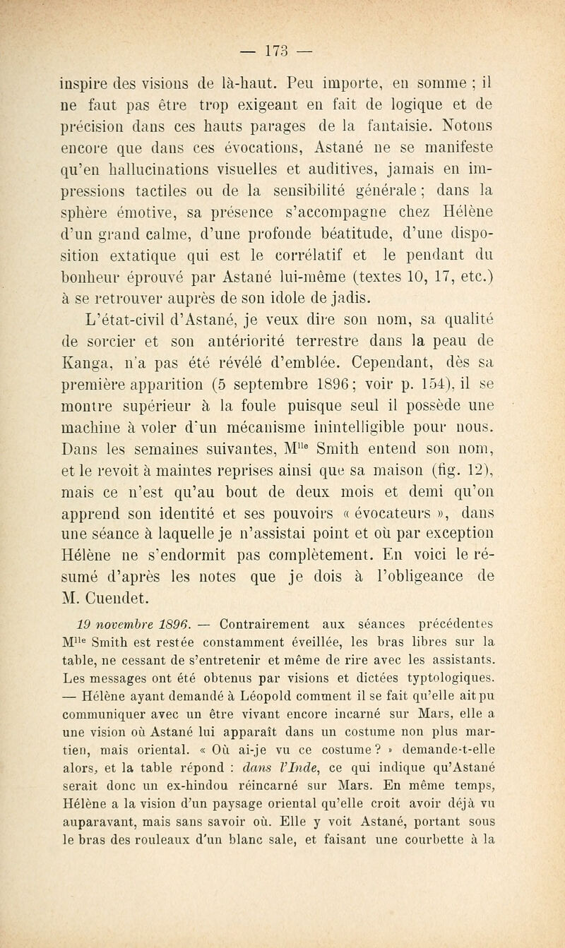 inspire des visions de là-haut. Peu importe, en somme ; il ne faut pas être trop exigeant en fait de logique et de précision dans ces hauts pai-ages de la fantaisie. Notons encore que dans ces évocations, Astané ne se manifeste qu'en hallucinations visuelles et auditives, jamais en im- pressions tactiles ou de la sensibilité générale ; dans la sphère émotive, sa présence s'accompagne chez Hélène d'un grand calme, d'une profonde béatitude, d'une dispo- sition extatique qui est le corrélatif et le pendant du bonheur éprouvé par Astané lui-même (textes 10, 17, etc.) à se retrouver auprès de son idole de jadis. L'état-civil d'Astané, je veux dire son nom, sa qualité de sorcier et son antériorité terrestre dans la peau de Kanga, n'a pas été révélé d'emblée. Cependant, dès sa première apparition (5 septembre 1896; voir p. 154), il se montre supérieur à la foule puisque seul il possède une machine à voler dun mécanisme inintelligible pour nous. Dans les semaines suivantes, M^ Smith entend son nom, et le revoit à maintes reprises ainsi que sa maison (lig. 12), mais ce n'est qu'au bout de deux mois et demi qu'on apprend son identité et ses pouvoirs « évocateurs », dans une séance à laquelle je n'assistai point et où par exception Hélène ne s'endormit pas complètement. En voici le ré- sumé d'après les notes que je dois à l'obhgeance de M. Cuendet. 19 novembre 1896. — Contrairement aux séances précédentes M^ Smith est restée constamment éveillée, les bras libres sur la table, ne cessant de s'entretenir et même de rire avec les assistants. Les messages ont été obtenus par visions et dictées typtologiques. — Hélène ayant demandé à Léopold comment il se fait qu'elle ait pu communiquer avec un être vivant encore incarné sur Mars, elle a une vision oii Astané lui apparaît dans un costume non plus mar- tien, mais oriental. « Oîi ai-je vu ce costume? » demande-t-elle alors, et la table répond : dans l'Inde, ce qui indique qu'Astané serait donc un ex-hindou réincarné sur Mars. En même temps, Hélène a la vision d'un paysage oriental qu'elle croit avoir déjà vu auparavant, mais sans savoir où. Elle y voit Astané, portant sous le bras des rouleaux d'un blanc sale, et faisant une courbette à la