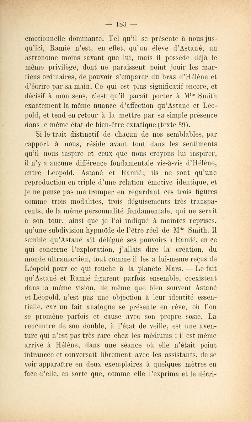 émotioimelle dominaute. Tel qu'il se présente à nous jus- qu'ici, Ramié n'est, en eftet, qu'un élève d'Astané, un astronome moins savant que lui, mais il possède déjà le même privilège, dont ne paraissent point jouir les mar- tiens ordinaires, de pouvoir s'emparer du bras d'Hélène et d'écrire par sa main. Ce qui est plus significatif encore, et décisif à mou sens, c'est qu'il paraît porter à M* Smith exactement la même nuance d'affection qu'Astaué et Léo- pold, et tend en retour à la mettre par sa simple présence dans le même état de bien-être extatique (texte 39). Si le trait distinctif de chacun de nos semblables, par rapport à nous, réside avant tout dans les sentiments qu'il nous inspire et ceux que nous croyons lui inspirer, il n'y a aucune différence fondamentale vis-à-vis d'Hélène, entre Léopold, Astané et Ramié; ils ne sont qu'une reproduction en triple d'une relation émotive identique, et je ne pense pas me tromper en regardant ces trois figures comme trois modalités, trois déguisements très transpa- rents, de la même personnalité fondamentale, qui ne serait à son tour, ainsi que je l'ai indiqué à maintes reprises, qu'une subdivision hypnoïde de l'être réel de M^ Smith. Il semble qu'Astané ait délégué ses pouvoirs à Ramié, en ce qui concerne l'exploration, j'allais dire la création, du monde ultramartien, tout comme il les a lui-même reçus de Léopold pour ce qui touche à la planète Mars. — Le fait qu'Astané et Ramié figurent parfois ensemble, coexistent dans la même vision, de même que bien souvent Astané et Léopold, n'est pas une objection à leur identité essen- tielle, car un fait analogue se présente en rêve, où l'on se promène parfois et cause avec sou propre sosie. La rencontre de son double, à l'état de veille, est une aven- ture qui n'est pas très rare chez les médiums : il est même arrivé à Hélène, dans une séance où elle n'était point intrancée et conversait librement avec les assistants, de se voir apparaître en deux exemplaires à quelques mètres en face d'elle, en sorte que, comme elle l'exprima et le décri-