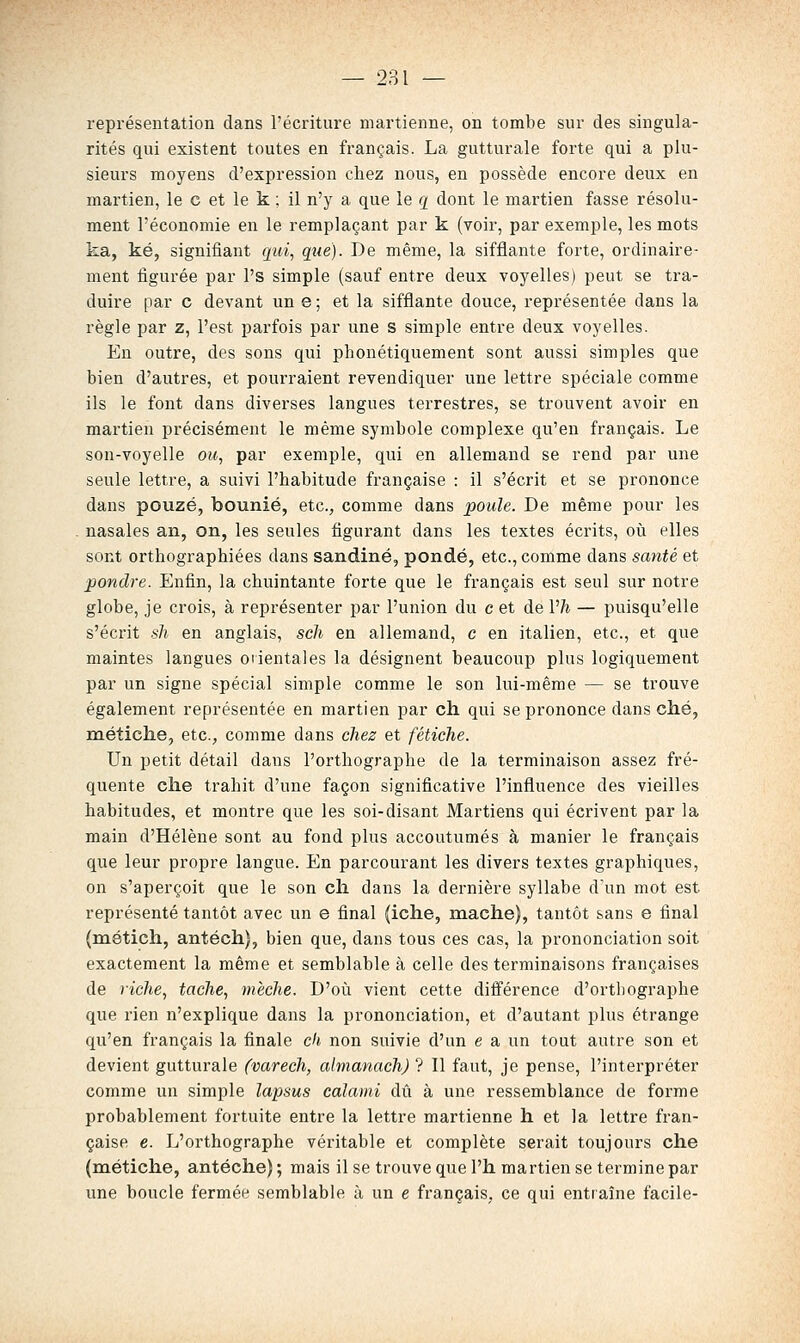 représentation clans l'écriture martienne, on tombe sur des singula- rités qui existent toutes en français. La gutturale forte qui a plu- sieurs moyens d'expression chez nous, en possède encore deux en martien, le c et le k ; il n'y a que le q dont le martien fasse résolu- ment l'économie en le remplaçant par k (voir, par exemple, les mots ka, ké, signifiant qui, que). De même, la sifflante forte, ordinaire- ment figurée par l's simple (sauf entre deux voyelles) peut se tra- duire par c devant un e ; et la sifflante douce, représentée dans la règle par z, l'est parfois par une s simple entre deux voyelles. En outre, des sons qui phonétiquement sont aussi simples que bien d'autres, et pourraient revendiquer une lettre spéciale comme ils le font dans diverses langues terrestres, se trouvent avoir en martien précisément le même symbole complexe qu'en français. Le son-voyelle ou, par exemple, qui en allemand se rend par une seule lettre, a suivi l'habitude française : il s'écrit et se prononce dans pouzé, bounié, etc., comme dans poule. De même pour les nasales an, on, les seules figurant dans les textes écrits, où elles sont orthographiées dans sandiné, ponde, etc., comme dans santé et pondre. Enfin, la chuintante forte que le français est seul sur notre globe, je crois, à représenter par l'union du c et de Vh — puisqu'elle s'écrit sh en anglais, sch en allemand, c en italien, etc., et que maintes langues orientales la désignent beaucoup plus logiquement par un signe spécial simple comme le son lui-même — se trouve également représentée en martien par ch qui se prononce dans ché, métiche, etc., comme dans chez et fétiche. Un petit détail dans l'orthographe de la terminaison assez fré- quente che trahit d'une façon significative l'influence des vieilles habitudes, et montre que les soi-disant Martiens qui écrivent par la main d'Hélène sont au fond plus accoutumés à manier le français que leur propre langue. En parcourant les divers textes graphiques, on s'aperçoit que le son ch dans la dernière syllabe d'un mot est représenté tantôt avec un e final (iche, mâche), tantôt sans e final (métich, antéch), bien que, dans tous ces cas, la prononciation soit exactement la même et semblable à celle des terminaisons françaises de riche, tache, mèche. D'oii vient cette différence d'orthographe que rien n'explique dans la prononciation, et d'autant plus étrange qu'en français la finale ck non suivie d'un e a un tout autre son et devient gutturale (varech, almanach) ? Il faut, je pense, l'interpréter comme un simple lapsus calami dû à une ressemblance de forme probablement fortuite entre la lettre martienne h et la lettre fran- çaise e. L'orthographe véritable et complète serait toujours che (métiche, antéche) ; mais il se trouve que l'h martien se termine par une boucle fermée semblable à un e français, ce qui entraîne facile-