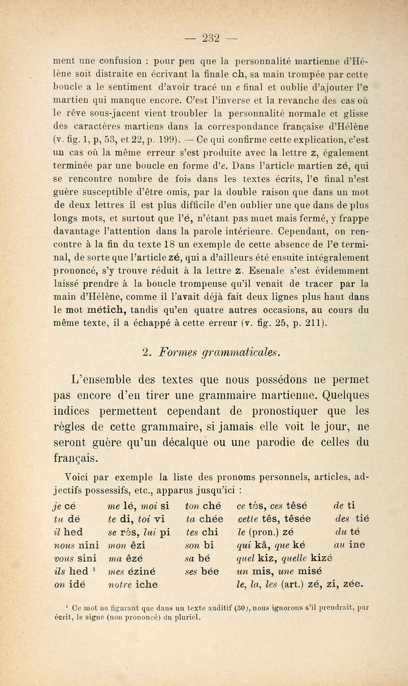 ment une confusion : pour peu que la personnalité martienne d'Hé- lène soit distraite en écrivant la finale ch, sa main trompée par cette boucle a le sentiment d'avoir tracé un e final et oublie d'ajouter l'e martien qui manque encore. C'est l'inverse et la revanche des cas où le rêve sous-jacent vient troubler la personnalité normale et glisse des caractères martiens dans la correspondance française d'Hélène (v. fig. 1, p, 53, et 22, p. 199). — Ce qui confirme cette explication, c'est un cas où la même erreur s'est produite avec la lettre z, également terminée par une boucle en forme d'e. Dans l'article martien zé, qui se rencontre nombre de fois dans les textes écrits, l'e final n'est guère susceptible d'être omis, par la double raison que dans un mot de deux lettres il est plus difficile d'en oublier une que dans de plus longs mots, et surtout que l'é, n'étant pas muet mais fermé, y frappe davantage l'attention dans la parole intérieure. Cependant, on ren- contre à la fin du texte 18 un exemple de cette absence de l'e termi- nal, de sorte que l'article zé, qui a d'ailleurs été ensuite intégralement prononcé, s'y trouve réduit à la lettre z. Esenale s'est évidemment laissé prendre à la boucle trompeuse qu'il venait de tracer par la main d'Hélène, comme il l'avait déjà fait deux lignes plus haut dans le mot raétich, tandis qu'en quatre autres occasions, au cours du même texte, il a échappé à cette erreur (v. fig. 25, p. 211). 2. Formes grammaticales. L'ensemble des textes que nous possédons ne permet pas encore d'en tirer une grammaire martienne. Quelques indices permettent cependant de pronostiquer que les règles de cette grammaire, si jamais elle voit le jour, ne seront guère qu'un décalque ou une parodie de celles du français. Voici par exemple la liste des pronoms personnels, articles, ad- jectifs possessifs, etc., apparus jusqu'ici : je ce me lé, moi si ton ché ce tes, ces têsé de ti tu dé te di, toi vi ta chée cette tes, tésée des tié il hed se rès, lui pi tes chi le (pron.) zé du té noîis nini mon êzi son bi qui kâ, que ké au ine vous sini ma ézé sa bé quel kiz, quelle kizé ils hed ' mes éziné ses bée un mis, une raisé on idé notre iche le, la, les (art.) zé, zi, zée. ' Ce mot lie figurant que dans un texte auditif (30), nous ignorons s'il prendrait, par écrit, le signe (non prononcé) du pluriel.