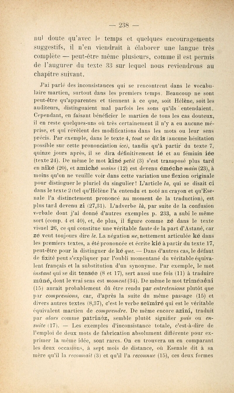 nul cloute qu'avec le temps et quelques encouragements suggestifs, il n'en viendrait à élaborer une langue très complète — peut-être même plusieurs, comme il est permis de l'augurer du texte 33 sur lequel nous reviendrons au chapitre suivant. J'ai parlé des inconsistances qui se rencontrent dans le vocabu- laire martien, surtout dans les premiers temps. Beaucoup ne sont peut-être qu'apparentes et tiennent à ce que, soit Hélène, soit les auditeurs, distinguaient mal parfois les sons qu'ils ' entendaient. Cependant, en faisant bénéficier le martien de tous les cas douteux, il en reste quelques-uns où très certainement il n'y a eu aucune mé- prise, et qui révèlent des modifications dans les mots ou leur sens précis. Par exemple, dans le texte 4, tout se ditis (aucune hésitation possible sur cette prononciation iee), tandis qu'à partir du texte 7, quinze jours après, il se dira définitivement ié et au féminin iée (texte 24). De même le mot 'kiné petit (3) s'est transposé plus tard en niké (20), et amiché mains (12) est devenu éméche main {23), à moins qu'on ne veuille voir dans cette variation une flexion originale pour distinguer le pluriel du singulier! L'article la, qui se disait ci dans le texte 2 (tel qu'Hélène l'a entendu et noté au craj'^on et qu'Ese- nale l'a distinctement prononcé au moment de la traduction), est plus tard devenu zi (27,31). L'adverbe là, par suite de la confusion verbale dont j'ai donné d'autres exemples p. 233, a subi le même sort (comp. 4 et 40), et, de plus, il figure comme zé dans le texte visuel 26, ce qui constitue une véritable faute de la part d'Astané, car zé veut toujours dire le. La négation we, nettement articulée ké dans les premiers textes, a été prononcée et écrite kié à partir du texte 17, peut-être pour la distinguer de ké que. — Dans d'autres cas, le défaut de fixité peut s'expliquer par l'oubli momentané du véritable équiva- lent français et la substitution d'un synonyme. Par exemple, le mot instant qui se dit tensée (8 et 17), sert aussi une fois (11) à traduire mùné, dont le vrai sens est moment (34). De même le mot triménêni (15) aurait probablement dû être rendu par entretenions plutôt que par comprenions, car, d'après la suite du même passage (15) et divers autres textes (8,37), c'est le verbe seïiniré qui est le véritable équivalent martien de comprendre. De même encore azini, traduit par alors comme patrinéz, semble plutôt signifier puis ou en- suite {17). — Les exemples d'inconsistance totale, c'est-à-dire de l'emploi de deux mots de fabrication absolument diâérente pour ex- primer la même idée, sont rares. On en trouvera un en comparant les deux occasions, à sept mois de distance, oîi Esenale dit à sa mère qu'il la reconnaît (3) et qu'il l'a reconnue (15), ces deux formes