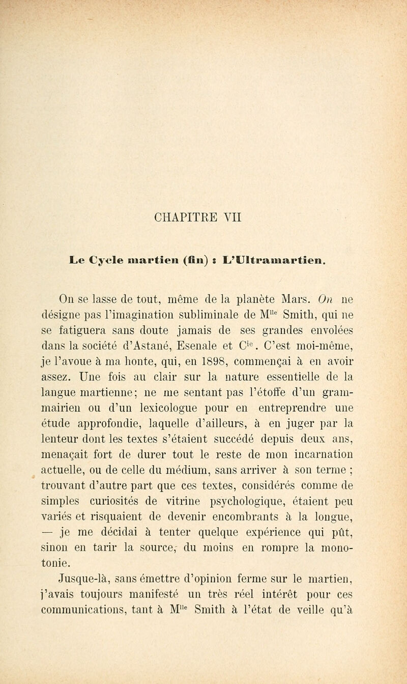 CHAPITRE VII L.e Cycle martien (fln) : L'Ultramartien. On se lasse de tout, même de la planète Mars. On ne désigne pas l'imagination subliminale de M^ Smith, qui ne se fatiguera sans doute jamais de ses grandes envolées dans la société d'Astané, Esenale et C^®. C'est moi-même, je l'avoue à ma honte, qui, en 1898, commençai à en avoir assez. Une fois au clair sur la nature essentielle de la langue martienne; ne me sentant pas l'étotfe d'un gram- mairien ou d'un lexicologue pour en entreprendre une étude approfondie, laquelle d'ailleurs, à en juger par la lenteur dont les textes s'étaient succédé depuis deux ans, menaçait fort de durer tout le reste de mon incarnation actuelle, ou de celle du médium, sans arriver à son terme ; trouvant d'autre part que ces textes, considérés comme de simples curiosités de vitrine psychologique, étaient peu variés et risquaient de devenir encombrants à la longue, — je me décidai à tenter quelque expérience qui pût, sinon en tarir la source, du moins en rompre la mono- tonie. Jusque-là, sans émettre d'opinion ferme sur le martien, j'avais toujours manifesté un très réel intérêt pour ces communications, tant à M^ Smith à l'état de veille qu'à