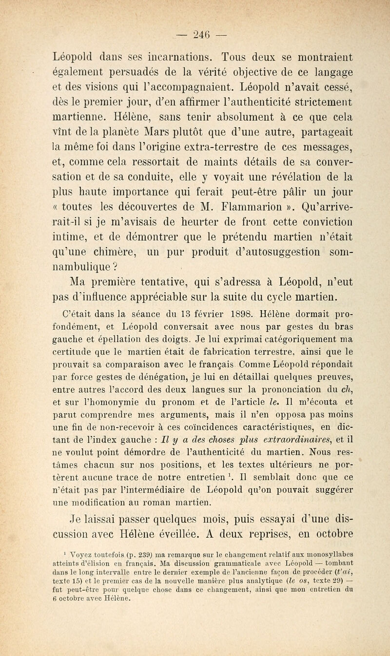 Léopold dans ses iucai'nations. Tous deux se montraient également persuadés de la vérité objective de ce langage et des visions qui l'accompagnaient. Léopold n'avait cessé, dès le premier jour, d'en affirmer l'authenticité strictement martienne. Hélène, sans tenir absolument à ce que cela vînt de la planète Mars plutôt que d'une autre, partageait la même foi dans l'origine extra-terrestre de ces messages, et, comme cela ressortait de maints détails de sa conver- sation et de sa conduite, elle y voyait une révélation de la plus haute importance qui ferait peut-être pâlir un jour « toutes les découvertes de M. Flammarion ». Qu'arrive- rait-il si je m'avisais de heurter de front cette conviction intime, et de démontrer que le prétendu martien n'était qu'une chimère, un pur produit d'autosuggestion som- nambulique ? Ma première tentative, qui s'adressa à Léopold, n'eut pas d'influence appréciable sur la suite du cycle martien. C'était dans la séance du 13 février 1898. Hélène dormait pro- fondément, et Léopold conversait avec nous par gestes du bras gauche et épellation des doigts. Je lui exprimai catégoriquement ma certitude que le martien était de fabrication terrestre, ainsi que le prouvait sa comparaison avec le français Comme Léopold répondait par force gestes de dénégation, je lui en détaillai quelques preuves, entre autres l'accord des deux langues sur la prononciation du c/i, et sur l'homonymie du pronom et de l'article le. II m'écouta et parut comprendre mes arguments, mais il n'en opposa pas moins une fin de non-recevoir à ces coïncidences caractéristiques, en dic- tant de l'index gauche : Il y a des choses plus extraordinaires^ et il ne voulut point démordre de l'authenticité du martien. Nous res- tâmes chacun sur nos positions, et les textes ultérieurs ne por- tèrent aucune trace de notre entretien ^ Il semblait donc que ce n'était pas par l'intermédiaire de Léopold qu'on pouvait suggérer une modification au roman martien. Je laissai passer quelques mois, puis essayai d'une dis- cussion avec Hélène éveillée. A deux reprises, en octobre ' Voyez toutefois (p. 239) ma remarque sur le changement relatif aux monosyllabes atteints d'élision en français. Ma discussion grammaticale avec Léopold — tombant dans le long intervalle entre le dernier exemple de l'ancienne façon de procéder (t'ai, texte 15) et le premier cas de la nouvelle manière plus analytique (le os, texte 29) — fut peut-être pour quelque chose dans ce changement, ainsi que mou entretien du 6 octobre avec Hélène.