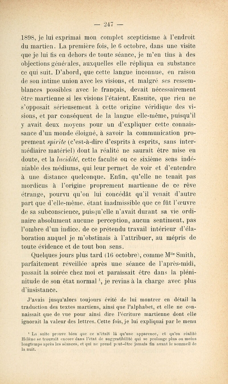 1898, je lui exprimai mon complet scepticisme à l'endroit du martien. La première fois, le 6 octobre, dans une visite que je lui tis en dehors de toute séance, je m'en tins à des objections générales, auxquelles elle répliqua en substance ce qui suit. D'abord, que cette langue inconnue, en raison de son intime union avec les visions, et malgré ses ressem- blances possibles avec le français, devait nécessairement être martienne si les visions l'étaient. Ensuite, que rien ne s'opposait sérieusement à cette origine véridique des vi- sions, et par conséquent de la langue elle-même, puisqu'il y avait deux moyens pour un d'expliquer cette connais- sance d'un monde éloigné, à savoir la communication pro- prement spirite (c'est-à-dire d'esprits à esprits, sans inter- médiaire matériel) dont la réalité ne saurait être mise en doute, et la lucidité, cette faculté ou ce sixième sens indé- niable des médiums, qui leur permet de voir et d'entendre à une distance quelconque. Enfin, qu'elle ne tenait pas mordicus à l'origine proprement martienne de ce rêve étrange, pourvu qu'on lui concédât qu'il venait d'autre part que d'elle-même, étant inadmissible que ce fût l'œuvre de sa subconscience, puisiiu'elle n'avait durant sa vie ordi- naire absolument aucune perception, aucun sentiment, pas l'ombre d'un indice, de ce prétendu travail intérieur d'éla- boration auquel je m'obstinais à l'attribuer, au mépris de toute évidence et de tout bon sens. Quelques jours plus tard (16 octobre\ comme M* Smith, parfaitement réveillée après une séance de l'après-midi, passait la soirée chez moi et paraissait être dans la pléni- nitude de son état normal ^ je revins à la charge avec plus d'insistance. J'avais jusqu'alors toujours évité de lui montrer en détail la traduction des textes martiens, ainsi que l'alphabet, et elle ne con- naissait que de vue pour ainsi dire l'écriture martienne dont elle ignorait la valeur des lettres. Cette fois, je lui expliquai par le menu ' La suite prouve bien que ce n'était là qu'une iippa.renoe, et qu'on réalité Hélène se trouvait encore dans l'état de suggestibilité qui se prolonge plus ou moins longtemps après les séances, et qui ne prend peut-être jamais fin avant le sommeil do la nuit.