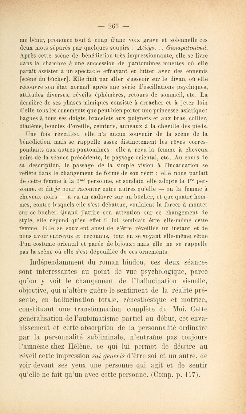 me bénir, prononce tout à coup d'une voix grave et solennelle ces deux mots séparés par quelques soupirs : Atiéyà. . . Ganapatinâmâ. Après cette scène de bénédiction très impressionnante, elle se livre dans la chambre à une succession de pantomimes muettes où elle paraît assister à un spectacle effrayant et lutter avec des ennemis [scène du bûcher]. Elle finit par aller s'asseoir sur le divan, où elle recouvre son état normal après une série d'oscillations psychiques, attitudes diverses, réveils éphémères, retours de sommeil, etc. La dernière de ses phases mimiques consiste à arracher et à jeter loin d'elle tous les ornements que peut bien porter une princesse asiatique : bagues à tous ses doigts, bracelets aux poignets et aux bras, collier, diadème^ boucles d'oreille, ceinture, anneaux à la cheville des pieds. Une fois réveillée, elle n'a aucun souvenir de la scène de la bénédiction, mais se rappelle assez distinctement les rêves corres- pondants aux autres pantomimes : elle a revu la femme à cheveux noirs de la séance précédente, le paysage oriental, etc. Au cours de sa description, le passage de la simple vision à l'incarnation se reflète dans le changement de forme de son récit : elle nous parlait de cette femme à la 3® personne, et soudain elle adopte la 1 per- sonne, et dit Je pour raconter entre autres qu'elle — ou la femme à cheveux noirs — a vu un cadavre sur un bûcher, et que quatre hom- mes, contre lesquels elle s'est débattue, voulaient la forcer à monter sur ce bûcher. Quand j'attire son attention sur ce changement de style, elle répond qu'en effet il lui semblait être elle-même cette femme. Elle se souvient aussi de s'être réveillée un instant et de nous avoir entrevus et reconnus, tout en se voyant elle-même vêtue d'un costume oriental et parée de bijoux; mais elle ne se rappelle pas la scène où elle s'est dépouillée de ces ornements. Indépendamment du roman hindou, ces deux séances sont intéressantes au point de vue psychologique, parce qu'on y voit le changement de l'hallucination visuelle, objective, qui n'altère guère le sentiment de la réalité pré- sente, en hallucination totale, cénesthésique et motrice, constituant une transformation complète du Moi. Cette généralisation de l'automatisme partiel au début, cet enva- hissement et cette absorption de la personnalité ordinaire par la personnalité subhminale, n'entraîne pas toujours l'amnésie chez Hélène, ce qui lui permet de décrire au réveil cette impression sui generis d'être soi et un autre, de voir devant ses yeux une personne qui agit et de sentir qu'elle ne fait qu'un avec cette personne. (Comp. p. 117).