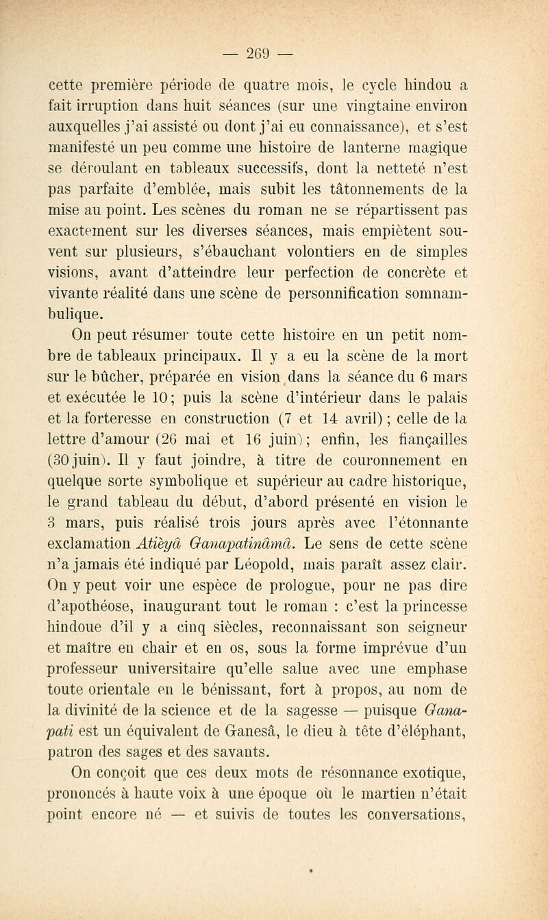 cette première période de quatre mois, le cycle hindou a fait irruption dans huit séances (sur une vingtaine environ auxquelles j'ai assisté ou dont j'ai eu connaissance), et s'est manifesté un peu comme une histoire de lanterne magique se déroulant en tableaux successifs, dont la netteté n'est pas parfaite d'emblée, mais subit les tâtonnements de la mise au point. Les scènes du roman ne se répartissent pas exactement sur les diverses séances, mais empiètent sou- vent sur plusieurs, s'ébauchant volontiers en de simples visions, avant d'atteindre leur perfection de concrète et vivante réalité dans une scène de personnification somnam- bulique. On peut résumer toute cette histoire en un petit nom- bre de tableaux principaux. Il y a eu la scène de la mort sur le bûcher, préparée en vision dans la séance du 6 mars et exécutée le 10 ; puis la scène d'intérieur dans le palais et la forteresse en construction (7 et 14 avril) ; celle de la lettre d'amour (26 mai et 16 juin); enfin, les fiançailles (30 juin). Il y faut joindre, à titre de couronnement en quelque sorte symbolique et supérieur au cadre historique, le grand tableau du début, d'abord présenté en vision le 3 mars, puis réalisé trois jours après avec l'étonnante exclamation Atièyâ Ganapatinâmâ. Le sens de cette scène n'a jamais été indiqué par Léopold, mais paraît assez clair. On y peut voir une espèce de prologue, pour ne pas dire d'apothéose, inaugurant tout le roman : c'est la princesse hindoue d'il y a cinq siècles, reconnaissant son seigneur et maître en chair et en os, sous la forme imprévue d'un professeur universitaire qu'elle salue avec une emphase toute orientale en le bénissant, fort à propos, au nom de la divinité de la science et de la sagesse — puisque Oana- pati est un équivalent de Ganesâ, le dieu à tête d'éléphant, patron des sages et des savants. On conçoit que ces deux mots de résonnance exotique, prononcés à haute voix à une époque où le martien n'était point encore né — et suivis de toutes les conversations.