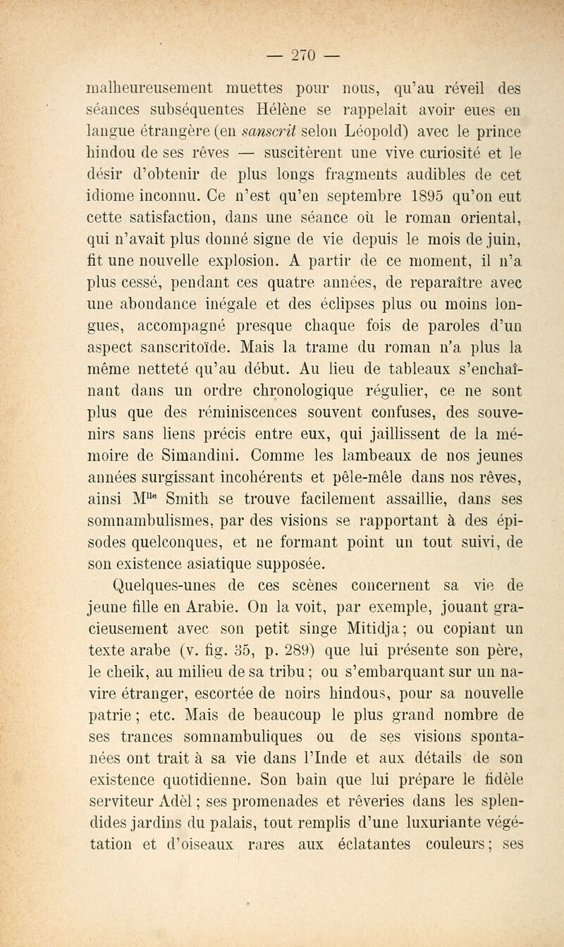 malheureusement muettes pour uous, qu'au réveil des séances subséquentes Hélène se rappelait avoir eues en langue étrangère (en sanscrit selon Léopold) avec le prince hindou de ses rêves — suscitèrent une vive curiosité et le désir d'obtenir de plus longs fragments audibles de cet idiome inconnu. Ce n'est qu'en septembre 1895 qu'on eut cette satisfaction, dans une séance où le roman oriental, qui n'avait plus donné signe de vie depuis le mois de juin, fit une nouvelle explosion. A partir de ce moment, il n'a plus cessé, pendant ces quatre années, de reparaître avec une abondance inégale et des éclipses plus ou moins lon- gues, accompagné presque chaque fois de paroles d'un aspect sanscritoïde. Mais la trame du roman n'a plus la même netteté qu'au début. Au lieu de tableaux s'enchaî- nant dans un ordre chronologique régulier, ce ne sont plus que des réminiscences souvent confuses, des souve- nirs sans liens précis entre eux, qui jaillissent de la mé- moire de Simandini. Comme les lambeaux de nos jeunes années surgissant incohérents et pêle-mêle dans nos rêves, ainsi M Smith se trouve facilement assaillie, dans ses somnambulismes, par des visions se rapportant à des épi- sodes quelconques, et ne formant point un tout suivi, de son existence asiatique supposée. Quelques-unes de ces scènes concernent sa vie de jeune fille en Arabie. On la voit, par exemple, jouant gra- cieusement avec son petit singe Mitidja; ou copiant un texte arabe (v. fig. 85, p. 289) que lui présente son père, le cheik, au milieu de sa tribu ; ou s'embarquant sur un na- vire étranger, escortée de noirs hindous, pour sa nouvelle patrie ; etc. Mais de beaucoup le plus grand nombre de ses trances somnambuhques ou de ses visions sponta- nées ont trait à sa vie dans l'Inde et aux détails de sou existence quotidienne. Son bain que lui prépare le fidèle serviteur Adèl ; ses promenades et rêveries dans les splen- dides jardins du palais, tout remplis d'une luxuriante végé- tation et d'oiseaux rares aux éclatantes couleurs ; ses