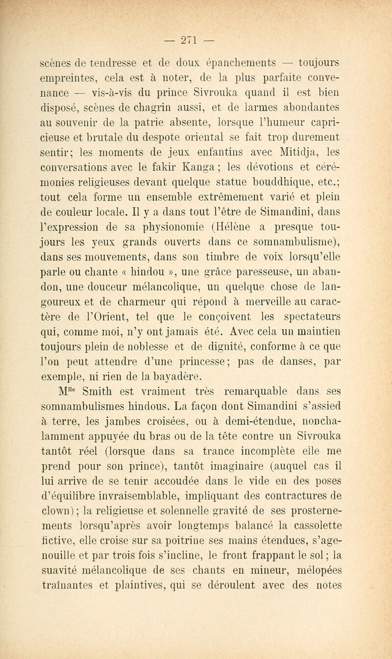 scènes de tendresse et de doux épanchements — toujours empreintes, cela est à noter, de la plus parfaite conve- nance — vis-à-vis du prince Sivrouka quand il est bien disposé, scènes de chagrin aussi, et de larmes abondantes au souvenir de la patrie absente, lorsque l'humeur capri- cieuse et brutale du despote oriental se fait trop durement sentir; les moments de jeux enfantins avec Mitidja, les conversations avec le fakir Kanga ; les dévotions et céré- monies religieuses devant quelque statue bouddhique, etc.; tout cela forme un ensemble extrêmement varié et plein de couleur locale. Il y a dans tout l'être de Simandini, dans l'expression de sa physionomie (Hélène a presque tou- jours les yeux grands ouverts dans ce somnambulisme), dans ses mouvements, dans son timbre de voix lorsqu'elle parle ou chante « hindou », une grâce paresseuse, un aban- don, une douceur mélancolique, un quelque chose de lan- goureux et de charmeur qui répond à merveille au carac- tère de l'Orient, tel que le conçoivent les spectateurs qui, comme moi, n'y ont jamais été. Avec cela un maintien toujours plein de noblesse et de dignité, conforme à ce que l'on peut attendre d'une princesse ; pas de danses, par exemple, ni rien de la bayadère. M* Smith est vraiment très remarquable dans ses somnambulismes hindous. La façon dont Simandini s'assied à terre, les jambes croisées, ou à demi-étendue, noncha- lamment appuyée du bras ou de la tête contre un Sivrouka tantôt réel (lorsque dans sa trance incomplète elle me prend pour son prince), tantôt imaginaire (auquel cas il lui arrive de se tenir accoudée dans le vide en des poses d'équilibre invraisemblable, impliquant des contractures de clown) ; la religieuse et solennelle gravité de ses prosterne- ments lorsqu'après avoir longtemps balancé la cassolette fictive, elle croise sur sa poitrine ses mains étendues, s'age- nouille et par trois fois s'inchne, le front frappant le sol ; la suavité mélancolique de ses chants en mineur, mélopées traînantes et plaintives, qui se déroulent avec des notes