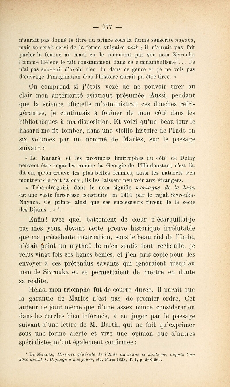 n'aurait pas donné le titre du prince sous la forme sanscrite nayaka, mais se serait servi de la forme vulgaire ndik ; il n'aurait pas fait parler la femme au mari en le nommant par son nom Sivrouka [comme Hélène le fait constamment dans ce somnambulisme]... Je n'ai pas souvenir d'avoir rien lu dans ce genre et je ne vois pas d'ouvrage d'imagination d'où l'histoire aurait pu être tirée. » On comprend si j'étais vexé de ne pouvoir tirer au clair mon antériorité asiatique présumée. Aussi, pendant que la science officielle m'administrait ces douches réfri- gérantes, je continuais à fouiner de mon côté dans les bibliothèques à ma disposition. Et voici qu'un beau jour le hasard me fit tomber, dans une vieille histoire de l'Inde en six volumes par un nommé de Mariés, sur le passage suivant : « Le Kanarà et les provinces limitrophes du côté de Delhy peuvent être regardés comme la Géorgie de l'Hindoustan; c'est là, dit-on, qu'on trouve les plus belles femmes, aussi les naturels s'en montrent-ils fort jaloux ; ils les laissent peu voir aux étrangers. « Tchandraguiri, dont le nom signifie montagne de la lune, est une vaste forteresse construite en 1401 par le rajah Sivrouka- Nayaca. Ce prince ainsi que ses successeurs furent de la secte des Djaïns... » ^ Enfin! avec quel battement de cœur n'écarquillai-je pas mes yeux devant cette preuve historique irréfutable que ma précédente incarnation, sous le beau ciel de l'Inde, n'était point un mythe! Je m'en sentis tout réchauffé, je relus vingt fois ces lignes bénies, et j'en pris copie pour les envoyer à ces prétendus savants qui ignoraient jusqu'au nom de Sivrouka et se permettaient de mettre en doute sa réalité. Hélas, mon triomphe fut de courte durée. Il paraît que la garantie de Mariés n'est pas de premier ordre. Cet auteur ne jouit même que d'une assez mince considération dans les cercles bien informés, à en juger par le passage suivant d'une lettre de M. Barth, qui ne fait qu'exprimer sous une forme alerte et vive une opinion que d'autres spéciahstes m'ont également confirmée : ' De Marlés, Histoire générale de l'Inde ancienne et moderne, depuis l'an 2000 avant J.-C. jusqu'à nos Jours, etc. Paris 1828, T. I, p. 268-269.