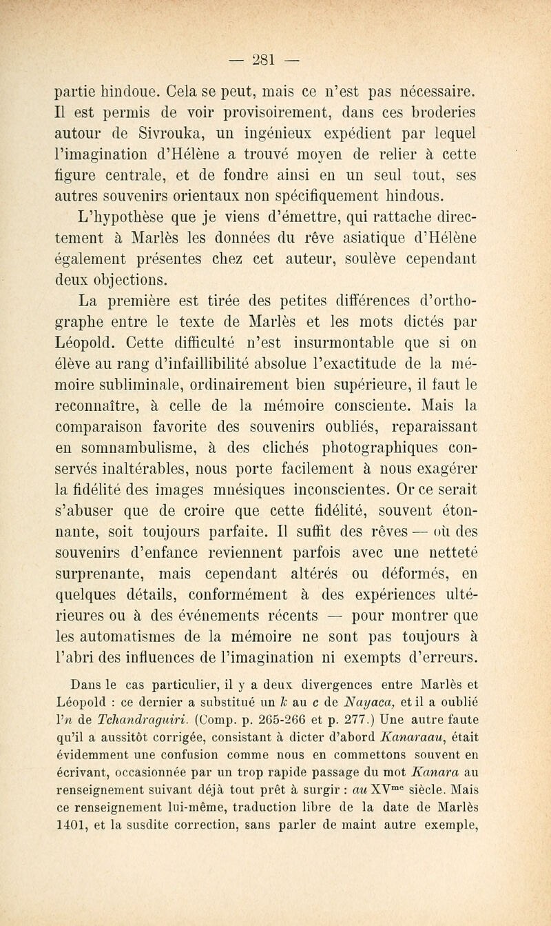 partie hindoue. Cela se peut, mais ce n'est pas nécessaire. Il est permis de voir provisoirement, dans ces broderies autour de Sivrouka, un ingénieux expédient par lequel l'imagination d'Hélène a trouvé moyen de relier à cette figure centrale, et de fondre ainsi en un seul tout, ses autres souvenirs orientaux non spécifiquement hindous. L'hypothèse que je viens d'émettre, qui rattache direc- tement à Mariés les données du rêve asiatique d'Hélène également présentes chez cet auteur, soulève cependant deux objections. La première est tirée des petites différences d'ortho- graphe entre le texte de Mariés et les mots dictés par Léopold. Cette difficulté n'est insurmontable que si on élève au rang d'infaillibilité absolue l'exactitude de la mé- moire subliminale, ordinairement bien supérieure, il faut le reconnaître, à celle de la mémoire consciente. Mais la comparaison favorite des souvenirs oubliés, reparaissant en somnambulisme, à des cKchés photographiques con- servés inaltérables, nous porte facilement à nous exagérer la fidélité des images mnésiques inconscientes. Or ce serait s'abuser que de croire que cette fidélité, souvent éton- nante, soit toujours parfaite. Il suffit des rêves — où des souvenirs d'enfance reviennent parfois avec une netteté surprenante, mais cependant altérés ou déformés, en quelques détails, conformément à des expériences ulté- rieures ou à des événements récents — pour montrer que les automatismes de la mémoire ne sont pas toujours à l'abri des influences de l'imagination ni exempts d'erreurs. Dans le cas particulier, il y a deux divergences entre Mariés et Léopold : ce dernier a substitué un fc au c de Nayaca, et il a oublié Vn de Tchandraguiri. (Comp. p. 265-266 et p. 277.) Une autre faute qu'il a aussitôt corrigée, consistant à dicter d'abord Kanaraau, était évidemment une confusion comme nous en commettons souvent en écrivant, occasionnée par un trop rapide passage du mot Kanara au renseignement suivant déjà tout prêt à surgir : «m XV™® siècle. Mais ce renseignement lui-même, traduction libre de la date de Mariés 1401, et la susdite correction, sans parler de maint autre exemple,