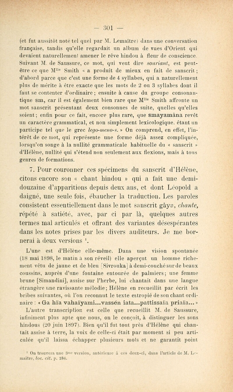 (et fut aussitôt noté tel quel par M. Lemaître) dans une conversation française, tandis qu'elle regardait un album de vues d'Orient qui devaient naturellement amener le rêve hindou à fleur de conscience. Suivant M. de Saussure, ce mot, qui veut dire souriant, est peut- être ce que M^ Smith « a produit de mieux en fait de sanscrit ; d'abord parce que c'est une forme de 4 syllabes, qui a naturellement plus de mérite à être exacte que les mots de 2 ou 3 syllabes dont il faut se contenter d'ordinaire ; ensuite à cause du groupe consonan- tique sm, car il est également bien rare que M''^ Smith affronte un mot sanscrit présentant deux consonnes de suite, quelles qu'elles soient; enfin pour ce fait, encore plus rare, que smayamâna revêt un caractère grammatical, et non simplement lexicologique. étant un participe tel que le grec lego-meno-s. » On comprend, en effet, l'in- térêt de ce mot, qui représente une forme déjà assez compliquée, lorsqu'on songe à la nullité grammaticale habituelle du « sanscrit » d'Hélène, nullité qui s'étend non seulement aux flexions^ mais à tous genres de formations. 7. Pour couronner ces spécimens du sanscrit d'Hélène, citons encore son « chant hindou » qui a t'ait une demi- douzaine d'apparitions depuis deux ans, et dont Léopold a daigné, une seule t'ois, ébaucher la traduction. Les paroles consistent essentiellement dans le mot sanscrit gâya, chante, répété à satiété, avec, par ci par là, quelques autres termes mal articulés et offrant des variantes désespérantes dans les notes prises par les divers auditeurs. Je me bor- nerai à deux versions '. L'une est d'Hélène elle-même. Dans une vision spontanée (18 mai 1898, le matin à son réveil) elle aperçut un homme riche- ment vêtu de jaune et de bleu [SivroukaJ à demi-couchésurde beaux coussins, auprès d'une fontaine entourée de palmiers ; une femme brune [Simandinij, assise sur l'herbe, lui chantait dans une langue étrangère une ravissante mélodie ; Hélène en recueillit par écrit les bribes suivantes, où l'on reconnut le texte estropié de son chant ordi- naire : « Ga hïa vahaïyanii...vassén iata...pattissaïa priaïa... » L'autre transcription est celle que recueillit M. de Saussure, infiniment plus apte que nous, on le conçoit, à distinguer les sons hindous (20 juin 1897). Bien qu'il fut tout près d'Hélène qui chan- tait assise à terre, la voix de celle-ci était par moment si peu arti- culée qu'il laissa échapper plusieurs mois et ne garantit point ' On trouvera line .3'ih'version, antérieure à ces deux-ei, dans l'article de M. Le- raaître, loc. cit. p. 186.