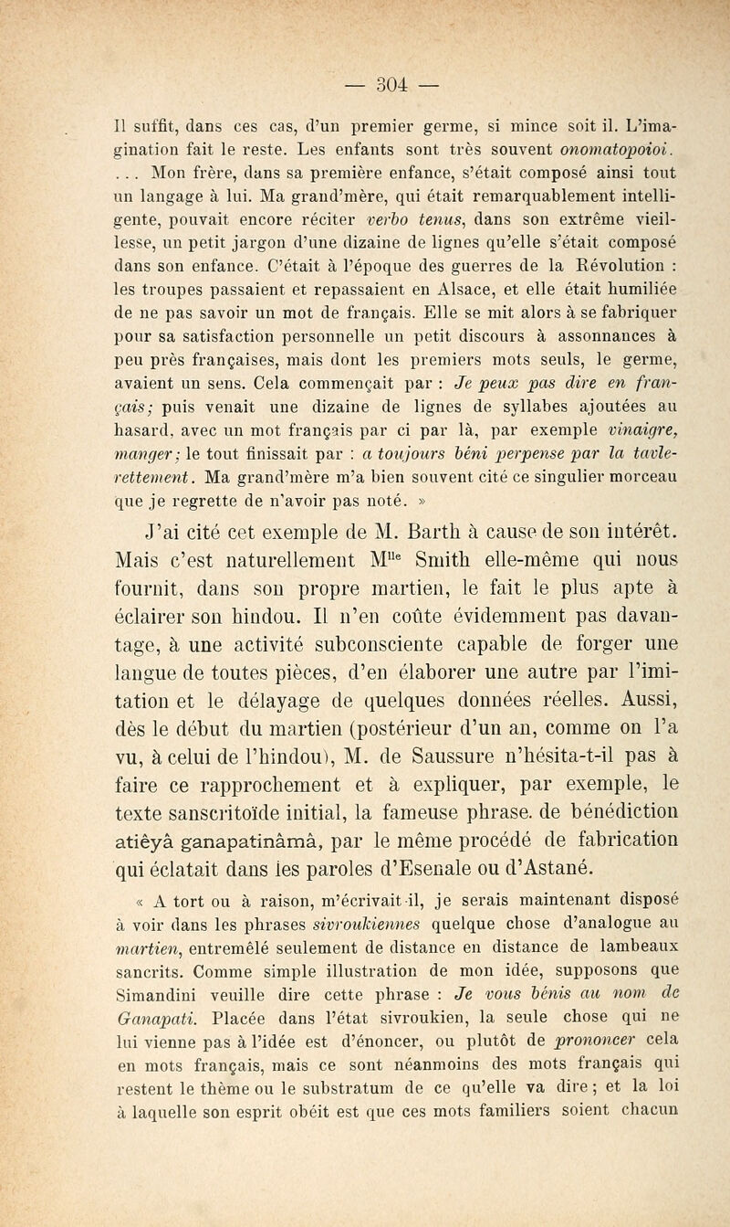 Il suffit, dans ces cas, d'un premier germe, si mince soit il. L'ima- gination fait le reste. Les enfants sont très souvent onomatopoioi. . .. Mon frère, dans sa première enfance, s'était composé ainsi tout un langage à lui. Ma graud'mère, qui était remarquablement intelli- gente, pouvait encore réciter verho tenus, dans son extrême vieil- lesse, un petit jargon d'une dizaine de lignes qu'elle s'était composé dans son enfance. C'était à l'époque des guerres de la Révolution : les troupes passaient et repassaient en Alsace, et elle était humiliée de ne pas savoir un mot de français. Elle se mit alors à se fabriquer pour sa satisfaction personnelle un petit discours à assonnances à peu près françaises, mais dont les premiers mots seuls, le germe, avaient un sens. Cela commençait par : Je peux pas dire en fran- çais; puis venait une dizaine de lignes de syllabes ajoutées au hasard, avec un mot français par ci par là, par exemple vinaigre, manger; le tout finissait par : a toujours Mni perpense par la tavle- rettement. Ma grand'mère m'a bien souvent cité ce singulier morceau que je regrette de n'avoir pas noté. » J'ai cité cet exemple de M. Barth à cause de son intérêt. Mais c'est naturellement M^ Smith elle-même qui nous fournit, dans son propre martien, le fait le plus apte à éclairer son hindou. Il n'en coûte évidemment pas davan- tage, à une activité subconsciente capable de forger une langue de toutes pièces, d'en élaborer une autre par l'imi- tation et le délayage de quelques données réelles. Aussi, dès le début du martien (postérieur d'un an, comme on l'a vu, à celui de l'hindou), M. de Saussure u'hésita-t-il pas à faire ce rapprochement et à expliquer, par exemple, le texte sanscritoïde initial, la fameuse phrase, de bénédiction atiêyâ ganapatinâmâ, par le même procédé de fabrication qui éclatait dans les paroles d'Esenale ou d'Astané. « A tort ou à raison, m'écrivait il, je serais maintenant disposé à voir dans les phrases sivroukiennes quelque chose d'analogue au martien, entremêlé seulement de distance en distance de lambeaux sancrits. Comme simple illustration de mon idée, supposons que Simandini veuille dire cette phrase : Je vous bénis au nom de Ganapati. Placée dans l'état sivroukien, la seule chose qui ne lui vienne pas à l'idée est d'énoncer, ou plutôt de prononcer cela en mots français, mais ce sont néanmoins des mots français qui restent le thème ou le substratum de ce qu'elle va dire ; et la loi à laquelle son esprit obéit est que ces mots familiers soient chacun