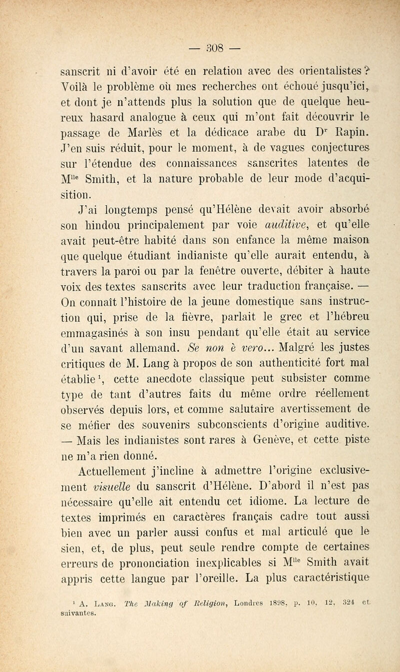 sanscrit ni d'avoir été en relation avec des orientalistes ? Voilà le problème oii mes recherches ont échoué jusqu'ici, et dont je n'attends plus la solution que de quelque heu- reux hasard analogue à ceux qui m'ont fait découvrir le passage de Mariés et la dédicace arabe du D' Rapin. J'en suis réduit, pour le moment, à de vagues conjectures sur l'étendue des connaissances sanscrites latentes de M^ Smith, et la nature probable de leur mode d'acqui- sition. J'ai longtemps pensé qu'Hélène devait avoir absorbé son hindou principalement par voie auditive, et qu'elle avait peut-être habité dans son enfance la même maison que quelque étudiant indianiste qu'elle aurait entendu, à travers la paroi ou par la fenêtre ouverte, débiter à haute- voix des textes sanscrits avec leur traduction française, — On connaît l'histoire de la jeune domestique sans instruc- tion qui, prise de la fièvre, parlait le grec et l'hébreu emmagasinés à son insu pendant qu'elle était au service d'un savant allemand. Se non è vero... Malgré les justes critiques de M. Lang à propos de son authenticité fort mal établies cette anecdote classique peut subsister comme type de tant d'autres faits du même ordre réellement observés depuis lors, et comme salutaire avertissement de se méfier des souvenirs subconscients d'origine auditive. — Mais les indianistes sont rares à Genève, et cette piste ne m'a rien donné. Actuellement j'incline à admettre l'origine exclusive- ment visuelle du sanscrit d'Hélène. D'abord il n'est pas nécessaire qu'elle ait entendu cet idiome. La lecture de textes imprimés en caractères français cadre tout aussi bien avec un parler aussi confus et mal articulé que le sien, et, de plus, peut seule rendre compte de certaines erreurs de prononciation inexplicables si M^ Smith avait appris cette langue par l'oreille. La plus caractéristique ' A. Lang. The Jlaking of Religion, Londres 1898, p. 10, 12, 324 et suivantes.