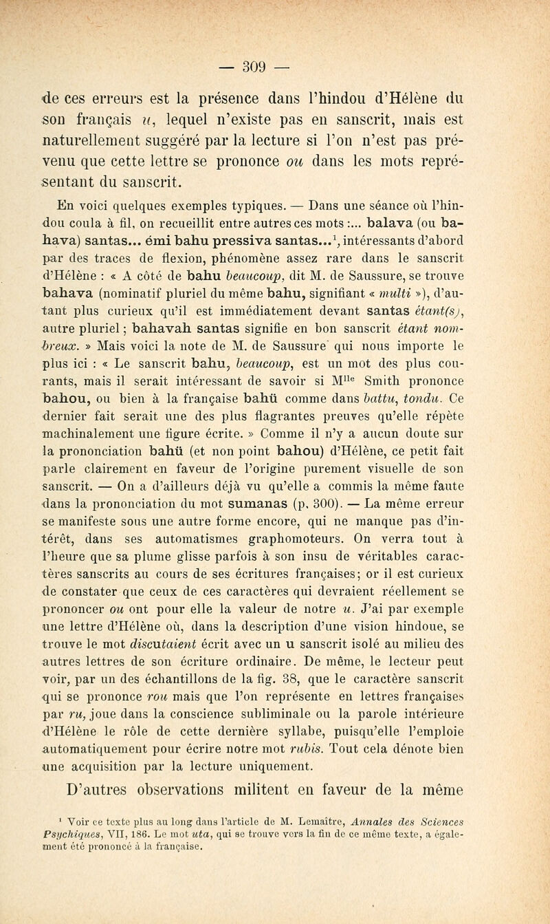 de ces erreurs est la présence dans l'hindou d'Hélène du son français u, lequel n'existe pas en sanscrit, mais est naturellement suggéré par la lecture si l'on n'est pas pré- venu que cette lettre se prononce ou dans les mots repré- sentant du sanscrit. En voici quelques exemples typiques. — Dans une séance où l'hin- dou coula à fil, on recueillit entre autres ces mots :... balava (ou ba- hava) santas... émi bahu pressiva santas...^;, intéressants d'abord par des traces de flexion, phénomène assez rare dans le sanscrit d'Hélène : « A côté de bahu beaucoup, dit M. de Saussure, se trouve baba va (nominatif pluriel du même bahu, signifiant « multi »), d'au- tant plus curieux qu'il est immédiatement devant santas étant(sj, autre pluriel ; bahavah santas signifie en bon sanscrit étant nom- breux. » Mais voici la note de M. de Saussure qui nous importe le plus ici : « Le sanscrit bahu, beaucoup, est un mot des plus cou- rants, mais il serait intéressant de savoir si M'' Smith prononce bahou, ou bien à la française bahu comme dans battu, tondu. Ce dernier fait serait une des plus flagrantes preuves qu'elle répète machinalement une figure écrite. » Comme il n'y a aucun doute sur la prononciation bahu (et non point bahou) d'Hélène, ce petit fait parle clairement en faveur de l'origine purement visuelle de son «anscrit. — On a d'ailleurs déjà vu qu'elle a commis la même faute dans la prononciation du mot sumanas (p, 300). — La même erreur se manifeste sous une autre forme encore, qui ne manque pas d'in- térêt, dans ses automatismes graphomoteurs. On verra tout à l'heure que sa plume glisse parfois à son insu de véritables carac- tères sanscrits au cours de ses écritures françaises; or il est curieux de constater que ceux de ces caractères qui devraient réellement se prononcer ou ont pour elle la valeur de notre u. J'ai par exemple une lettre d'Hélène où, dans la description d'une vision hindoue, se trouve le mot discutaient écrit avec un u sanscrit isolé au milieu des autres lettres de son écriture ordinaire. De même, le lecteur peut voir, par un des échantillons de la fig. 38, que le caractère sanscrit qui se prononce roii mais que l'on représente en lettres françaises par ru, joue dans la conscience subliminale ou la parole intérieure d'Hélène le rôle de cette dernière syllabe, puisqu'elle l'emploie automatiquement pour écrire notre mot rubis. Tout cela dénote bien une acquisition par la lecture uniquement. D'autres observations militent en faveur de la même ' Voir ce texte plus au long dan» l'artiele do M. Lemaître, Annales des Sciences Psychiques, VII, 186. Le mot uta, qui se trouve vers la fin de ce même texte, a égale- ment été in-onoucé à la française.