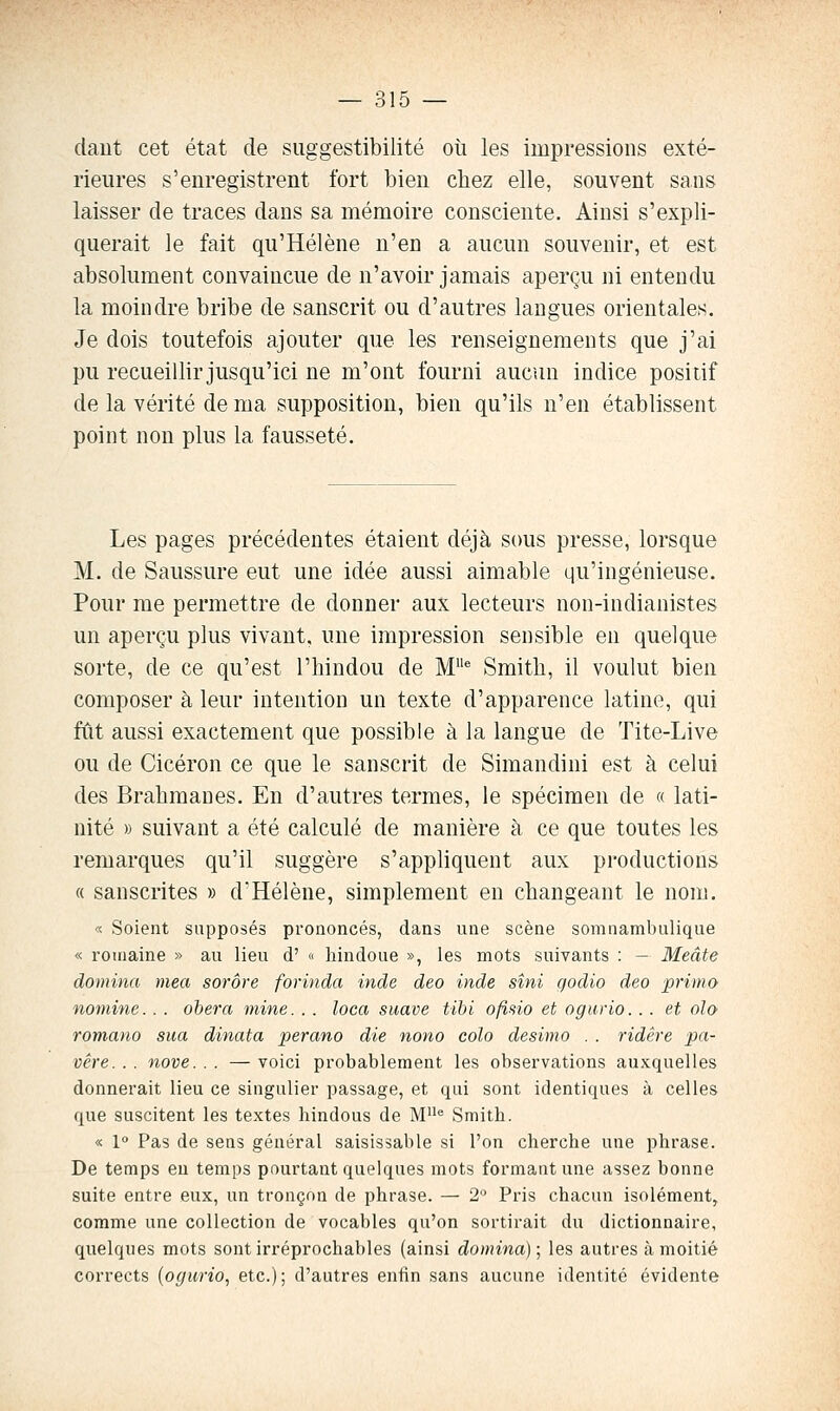 daut cet état de suggestibilité où les impressions exté- rieures s'enregistrent fort bien chez elle, souvent sans laisser de traces dans sa mémoire consciente. Ainsi s'expli- querait le fait qu'Hélène n'en a aucun souvenir, et est absolument convaincue de n'avoir jamais aperçu ni entendu la moindre bribe de sanscrit ou d'autres langues orientales. Je dois toutefois ajouter que les renseignements que j'ai pu recueillir jusqu'ici ne m'ont fourni aucun indice positif de la vérité de ma supposition, bien qu'ils n'en établissent point non plus la fausseté. Les pages précédentes étaient déjà sous presse, lorsque M. de Saussure eut une idée aussi aimable qu'ingénieuse. Pour me permettre de donner aux lecteurs non-indianistes un aperçu plus vivant, une impression sensible en quelque sorte, de ce qu'est l'hindou de M^ Smith, il voulut bien composer à leur intention un texte d'apparence latine, qui fût aussi exactement que possible à la langue de Tite-Live ou de Cicéron ce que le sanscrit de Simandini est à celui des Brahmanes. En d'autres termes, le spécimen de « lati- nité » suivant a été calculé de manière à ce que toutes les remarques qu'il suggère s'appliquent aux productions « sanscrites » d'Hélène, simplement en changeant le nom. « Soient supposés prononcés, dans une scène somiiambulique « romaine » au lieu d' « hindoue », les mots suivants : — Meâte domina mea sorôre forinda inde deo inde sîni godio deo prima nomine. . . obéra mine. . . loca suave tibi ofisio et ogurio. . . et oîo romano sua dinata perano die nono colo desimo . . ridêre pa- vêre. . . nove. . . — voici probablement les observations auxquelles donnerait lieu ce singulier passage, et qui sont identiques à celles que suscitent les textes hindous de M^ Smith. « 1° Pas de sens général saisissable si l'on cherche une phrase. De temps en temps pourtant quelques mots formant une assez bonne suite entre eux, un tronçon de phrase. — 2'^ Pris chacun isolément, comme une collection de vocables qu'on sortirait du dictionnaire, quelques mots sont irréprochables (ainsi domina); les autres à moitié corrects {ogurio, etc.); d'autres enfin sans aucune identité évidente