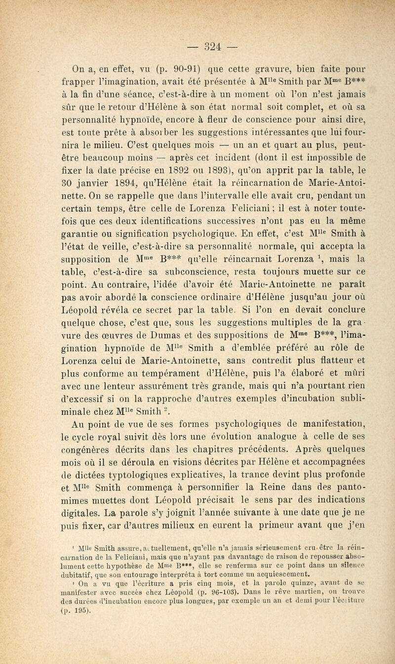 On a, en eifet, vu (p. 90-91) que cette gravure, bien faite pour frapper l'imagination, avait été présentée à M'^® Smith par M= B*** à la fin d'une séance, c'est-à-dire à un moment où l'on n'est jamais sûr que le retour d'Hélène à son état normal soit complet, et où sa personnalité hypnoïde, encore à fleur de conscience pour ainsi dire, est toute prête à absorber les suggestions intéressantes que lui four- nira le milieu. C'est quelques mois — un an et quart au plus, peut- être beaucoup moins — après cet incident (dont il est impossible de fixer la date précise en 1892 ou 1893), qu'on apprit par la table, le 30 janvier 1894, qu'Hélène était la réincarnation de Marie-Antoi- nette. On se rappelle que dans l'intervalle elle avait cru, pendant un certain temps, être celle de Lorenza Feliciani ; il est à noter toute- fois que ces deux identifications successives n'ont pas eu la même garantie ou signification psychologique. En effet, c'est M''^ Smith à l'état de veille, c'est-à-dire sa personnalité normale, qui accepta la supposition de M'^ g*** qu'elle réincarnait Lorenza ', mais la table, c'est-à-dire sa subconscience, resta toujours muette sur ce point. Au contraire, l'idée d'avoir été Marie-Antoinette ne paraît pas avoir abordé la conscience ordinaire d'Hélène jusqu'au jour où Léopold révéla ce secret par la table. Si l'on en devait conclure quelque chose, c'est que, sous les suggestions multiples de la gra- vure des œuvres de Dumas et des suppositions de M^ g***^ l'ima- gination hypnoïde de M^ Smith a d'emblée préféré au rôle de Lorenza celui de Marie-Antoinette, sans contredit plus flatteur et plus conforme au tempérament d'Hélène, puis l'a élaboré et mûri avec une lenteur assurément très grande, mais qui n'a pourtant rien d'excessif si on la rapproche d'autres exemples d'incubation subli- minale chez M* Smith -. Au point de vue de ses formes psychologiques de manifestation, le cycle royal suivit dès lors une évolution analogue à celle de ses congénères décrits dans les chapitres précédents. Après quelques mois où il se déroula en visions décrites par Hélène et accompagnées de dictées typtologiques explicatives, la trance devint plus profonde et M'^'^ Smith commença à personnifier la Reine dans des panto- mimes muettes dont Léopold précisait le sens par des indications digitales. La parole s'y joignit l'année suivante à une date que je ne puis fixer, car d'autres milieux en eurent la primeur avant que j'en ' Mlle Smith assure, ai tiiellement, qu'elle n'a jamais sérieusement cru être la réin- carnation de la Felieiani, mais que n'ayant pas davantage de raison de repousser abso- lument cette hypothèse de Mme B***, elle se renferma sur ce point dans un silence dubitatif, que son entourage interpréta à tort comme un acquiescement. ' On a vu que l'écriture a pris cinq mois, et la parole quinze, avant do se manifester avec succès chez Léopold (p. 96-103). Dans le rêve martien, ou tronve des durées d'incubation encore plus longues, par exemple un an et demi pour l'éciiture (p. 195).