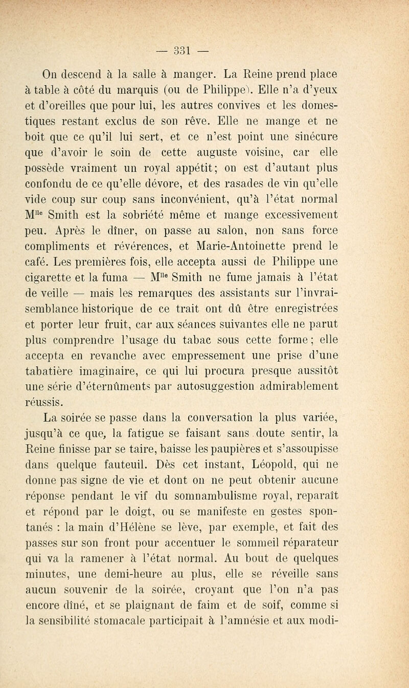 On descend à la salle à manger. La Reine prend place à table à côté du marquis (ou de Philippe^ Elle n'a d'yeux et d'oreilles que pour lui, les autres convives et les domes- tiques restant exclus de son rêve. Elle ne mange et ne boit que ce qu'il lui sert, et ce n'est point une sinécure que d'avoir le soin de cette auguste voisine, car elle possède vraiment un royal appétit; on est d'autant plus confondu de ce qu'elle dévore, et des rasades de vin qu'elle vide coup sur coup sans inconvénient, qu'à l'état normal M^ Smith est la sobriété même et mange excessivement peu. Après le dîner, on passe au salon, non sans force compliments et révérences, et Marie-Antoinette prend le café. Les premières fois, elle accepta aussi de Philippe une cigarette et la fuma — M^ Smith ne fume jamais à l'état de veille — mais les remarques des assistants sur l'invrai- semblance historique de ce trait ont dû être enregistrées et porter leur fruit, car aux séances suivantes elle ne parut plus comprendre l'usage du tabac sous cette forme ; elle accepta en revanche avec empressement une prise d'une tabatière imaginaire, ce qui lui procura presque aussitôt une série d'éternûments par autosuggestion admirablement réussis. La soirée se passe dans la conversation la plus variée, jusqu'à ce que, la fatigue se faisant sans doute sentir, la Reine finisse par se taire, baisse les paupières et s'assoupisse dans quelque fauteuil. Dès cet instant, Léopold, qui ne donne pas signe de vie et dont on ne peut obtenir aucune réponse pendant le vif du somnambulisme royal, reparaît et répond par le doigt, ou se manifeste en gestes spon- tanés : la main d'Hélène se lève, par exemple, et fait des passes sur son front pour accentuer le sommeil réparateur qui va la ramener à l'état normal. Au bout de quelques minutes, une demi-heure au plus, elle se réveille sans aucun souvenir de la soirée, croyant que l'on n'a pas encore dîné, et se plaignant de faim et de soif, comme si la sensibilité stomacale participait à l'amnésie et aux modi-