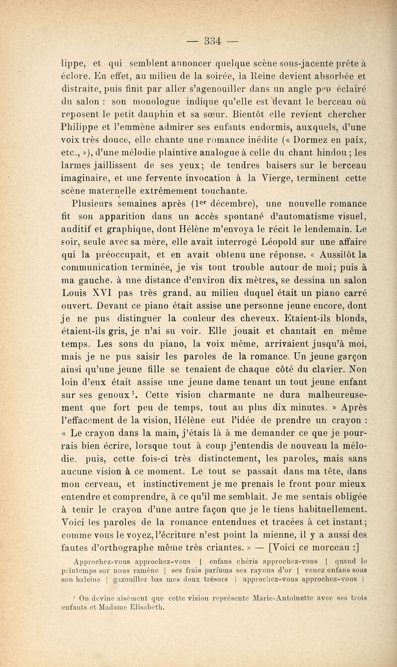 lippe, et qui semblent annoncer quelque scène sous-jacente prête à éclore. En effet, au milieu de la soirée, la Reine devient absorl)ée et distraite, puis iinit par aller s'agenouiller dans un angle pini éclairé du salon : son monologue indique qu'elle est devant le berceau où reposent le petit dauphin et sa sœur. Bientôt elle revient chercher Philippe et l'emmène admirer ses enfants endormis, auxquels, d'une voix très douce, elle chante une romance inédite (« Dormez en paix, etc., »), d'une mélodie plaintive analogue à celle du chant hindou ; les larmes jaillissent de ses yeux; de tendres baisers sur le berceau imaginaire, et une fervente invocation à la Vierge, terminent cette scène maternelle extrêmement touchante. Plusieurs semaines après (l^' décembre), une nouvelle romance fit son apparition dans un accès spontané d'automatisme visuel, auditif et graphique, dont Hélène m'envoya le récit le lendemain. Le soir, seule avec sa mère, elle avait interrogé Léopold sur une affaire qui la préoccupait, et en avait obtenu une réponse. « Aussitôt la communication terminée, je vis tout trouble autour de moi; puis à ma gauche, à une distance d'environ dix mètres, se dessina un salon Louis XVI pas très grand, au milieu duquel était un piano carré ouvert. Devant ce piano était assise une personne jeune encore, dont je ne pus distinguer la couleur des cheveux. Etaient-ils blonds, étaient-ils gris, je n'ai su voir. Elle jouait et chantait en même temps. Les sons du piano, la voix même, arrivaient jusqu'à moi, mais je ne pus saisir les paroles de la romance. Un jeune garçon ainsi qu'une jeune fille se tenaient de chaque côté du clavier. Non loin d'eux était assise une jeune dame tenant un tout jeune enfant sur ses genoux ^ Cette vision charmante ne dura malheureuse- ment que fort peu de temps, tout au plus dix minutes. » Après l'effacement de la vision, Hélène eut l'idée de prendre un crayon : « Le crayon dans la main, j'étais là à me demander ce que je pour- rais bien écrire, lorsque tout à coup j'entendis de nouveau la mélo- die, puis, cette fois-ci très distinctement, les paroles, mais sans aucune vision à ce moment. Le tout se passait dans ma tête, dans mon cerveau, et instinctivement je me prenais le front pour mieux entendre et comprendre, à ce qu'il me semblait. Je me sentais obligée à tenir le crayon d'une autre façon que je le tiens habituellement. Voici les paroles de la romance entendues et tracées à cet instant; comme vous le voyez, l'écriture n'est point la mienne, il y a aussi des fautes d'orthographe même très criantes. » — [Voici ce morceau :] Approchez-vous approchez-vous | enfans chéris approchez-vous | quand lo printemps sur nous ramène | ses frais parfums ses rayous d'or | venez enfans sous aon haleine | gazouiller bas mes doux trésors | approchez-vous approchez-vous | ' On devine aisément que cette vision représente Marie-Antoinette avec ses trois enfants et Madame Elisabeth.