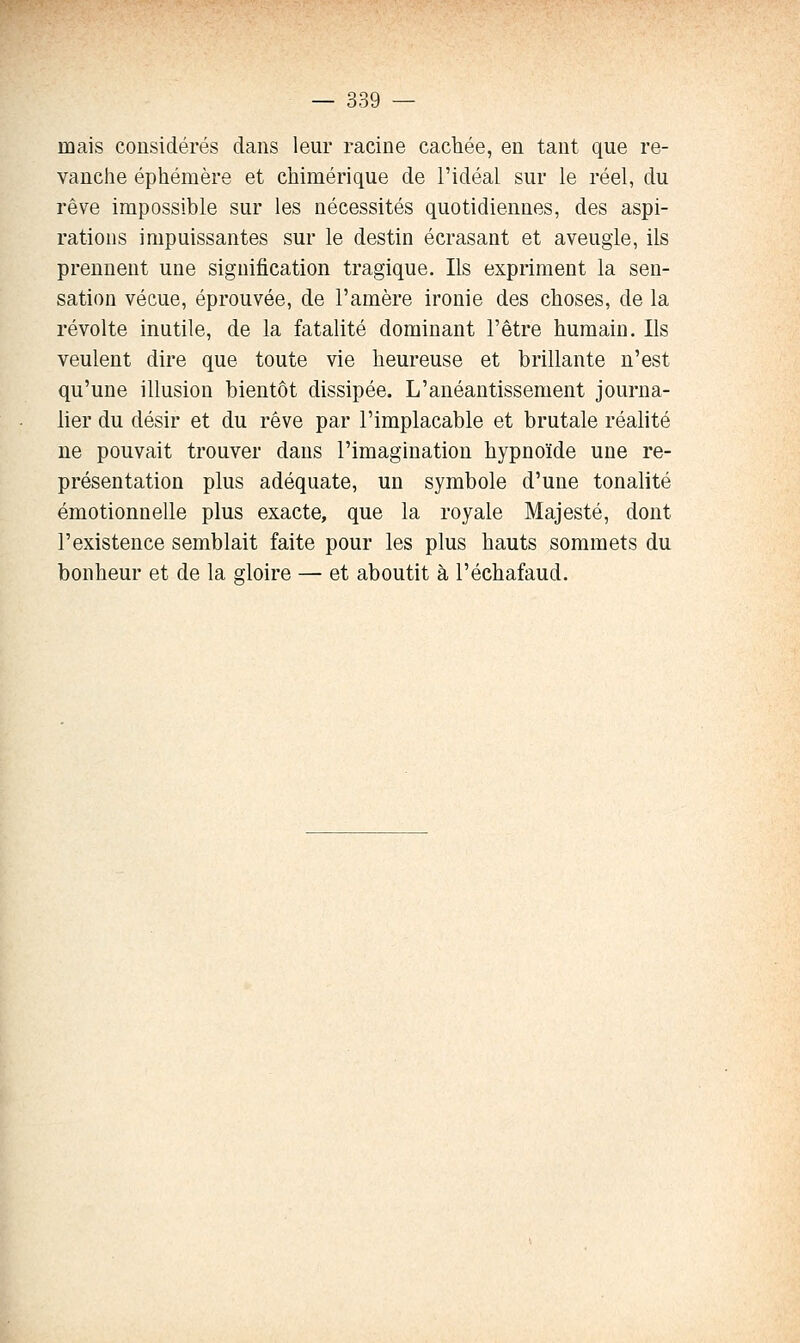 mais considérés dans leur racine cachée, en tant que re- vanche éphémère et chimérique de l'idéal sur le réel, du rêve impossible sur les nécessités quotidiennes, des aspi- rations impuissantes sur le destin écrasant et aveugle, ils prennent une signification tragique. Ils expriment la sen- sation vécue, éprouvée, de l'amère ironie des choses, de la révolte inutile, de la fatalité dominant l'être humain. Ils veulent dire que toute vie heureuse et brillante n'est qu'une illusion bientôt dissipée. L'anéantissement journa- lier du désir et du rêve par l'implacable et brutale réalité ne pouvait trouver dans l'imagination hypnoïde une re- présentation plus adéquate, un symbole d'une tonalité émotionnelle plus exacte, que la royale Majesté, dont l'existence semblait faite pour les plus hauts sommets du bonheur et de la gloire — et aboutit à l'échafaud.