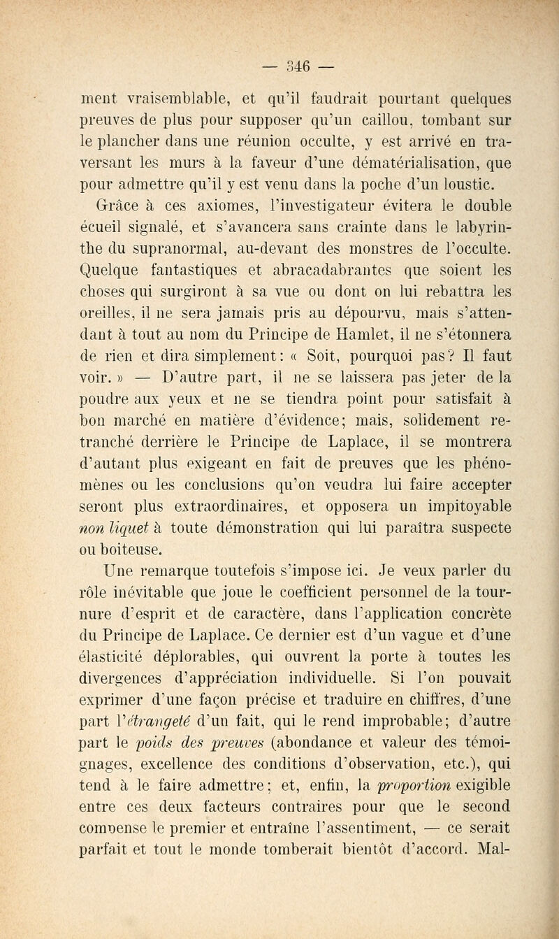 ment vraisemblable, et qu'il faudrait pourtant quelques preuves de plus pour supposer qu'un caillou, tombant sur le plancher dans une réunion occulte, y est arrivé en tra- versant les murs à la faveur d'une dématérialisation, que pour admettre qu'il y est venu dans la poche d'un loustic. Grâce à ces axiomes, l'investigateur évitera le double écueil signalé, et s'avancera sans crainte dans le labyrin- the du supranormal, au-devant des monstres de l'occulte. Quelque fantastiques et abracadabrantes que soient les choses qui surgiront à sa vue ou dont on lui rebattra les oreilles, il ne sera jamais pris au dépourvu, mais s'atten- daut à tout au nom du Principe de Hamlet, il ne s'étonnera de rien et dira simplement: a Soit, pourquoi pas? Il faut voir. » — D'autre part, il ne se laissera pas jeter de la poudre aux yeux et ne se tiendra point pour satisfait à bon marché en matière d'évidence; mais, solidement re- tranché derrière le Principe de Laplace, il se montrera d'autant plus exigeant en fait de preuves que les phéno- mènes ou les conclusions qu'on voudra lui faire accepter seront plus extraordinaires, et opposera un impitoyable non liquet à toute démonstration qui lui paraîtra suspecte ou boiteuse. Une remarque toutefois s'impose ici. Je veux parler du rôle inévitable que joue le coefficient pei'sonnel de la tour- nure d'esprit et de caractère, dans l'application concrète du Principe de Laplace. Ce dernier est d'un vague et d'une élasticité déplorables, qui ouvj-ent la porte à toutes les divergences d'appréciation individuelle. Si l'on pouvait exprimer d'une façon précise et traduire en chiffres, d'une part Vétrangeté d'un fait, qui le rend improbable; d'autre part le poids des preuves (abondance et valeur des témoi- gnages, excellence des conditions d'observation, etc.), qui tend à le faire admettre ; et, enfin, la proportion exigible entre ces deux facteurs contraires pour que le second compense le premier et entraîne l'assentiment, — ce serait parfait et tout le monde tomberait bientôt d'accord. Mal-