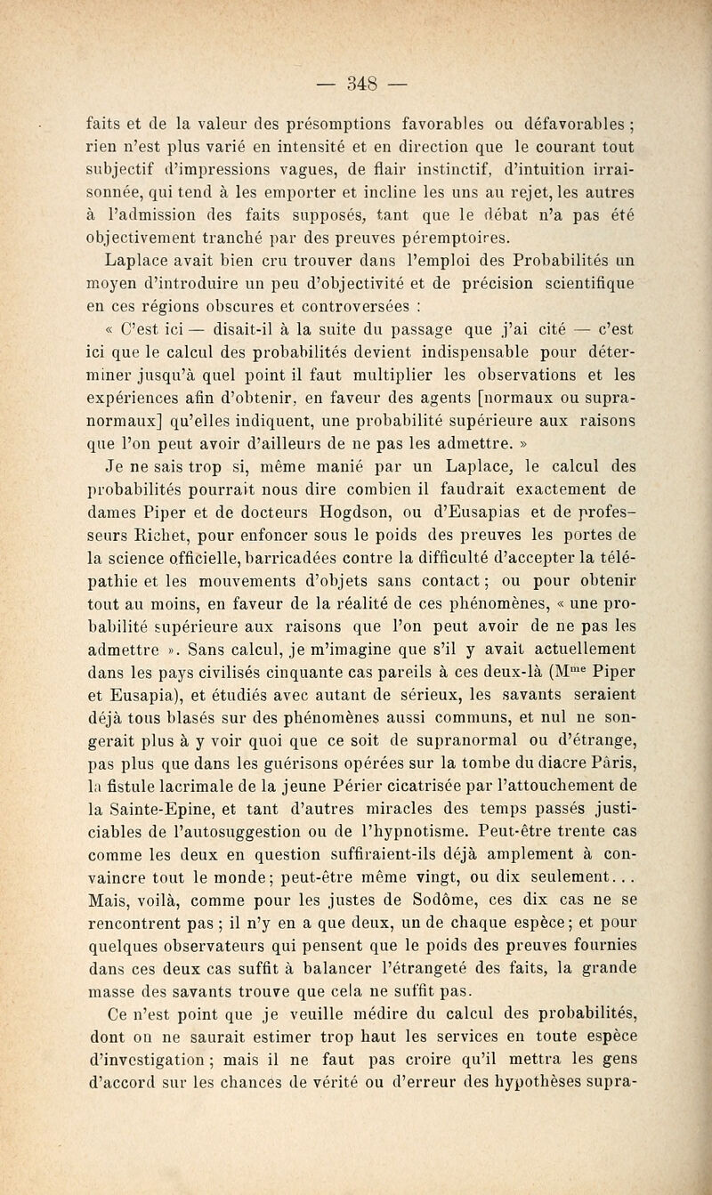 faits et de la valeur des pi'ésomptions favorables ou défavorables ; rien n'est plus varié en intensité et en direction que le courant tout subjectif d'imi3ressions vagues, de flair instinctif, d'intuition irrai- sonnée, qui tend à les emporter et incline les uns au rejet, les autres à l'admission des faits supposés, tant que le débat n'a pas été objectivement tranché par des preuves péremptoires. Laplace avait bien cru trouver dans l'emploi des Probabilités un moyen d'introduire un peu d'objectivité et de précision scientifique en ces régions obscures et controversées : « C'est ici — disait-il à la suite du passage que j'ai cité — c'est ici que le calcul des probabilités devient indispensable pour déter- miner jusqu'à quel point il faut multiplier les observations et les expériences afin d'obtenir, en faveur des agents [normaux ou supra- normaux] qu'elles indiquent, une probabilité supérieure aux raisons que l'on peut avoir d'ailleurs de ne pas les admettre. » Je ne sais trop si, même manié par un Laplace, le calcul des probabilités pourrait nous dire combien il faudrait exactement de dames Piper et de docteurs Hogdson, ou d'Eusapias et de profes- seurs Richet, pour enfoncer sous le poids des preuves les portes de la science officielle, barricadées contre la difficulté d'accepter la télé- pathie et les mouvements d'objets sans contact; ou pour obtenir tout au moins, en faveur de la réalité de ces phénomènes, « une pro- babilité supérieure aux raisons que l'on peut avoir de ne pas les admettre ». Sans calcul, je m'imagine que s'il y avait actuellement dans les pays civilisés cinquante cas pareils à ces deux-là (M™^ Piper et Eusapia), et étudiés avec autant de sérieux, les savants seraient déjà tous blasés sur des phénomènes aussi communs, et nul ne son- gerait plus à y voir quoi que ce soit de supranormal ou d'étrange, pas plus que dans les guérisons opérées sur la tombe du diacre Paris, la fistule lacrimale de la jeune Périer cicatrisée par l'attouchement de la Sainte-Epine, et tant d'autres miracles des temps passés justi- ciables de l'autosuggestion ou de l'hypnotisme. Peut-être trente cas comme les deux en question suffiraient-ils déjà amplement à con- vaincre tout le monde; peut-être même vingt, ou dix seulement. .. Mais, voilà, comme pour les justes de Sodôme, ces dix cas ne se rencontrent pas ; il n'y en a que deux, un de chaque espèce ; et pour quelques observateurs qui pensent que le poids des preuves fournies dans ces deux cas suffit à balancer l'étrangeté des faits, la grande masse des savants trouve que cela ne suffit pas. Ce n'est point que je veuille médire du calcul des probabilités, dont on ne saurait estimer trop haut les services en toute espèce d'investigation ; mais il ne faut pas croire qu'il mettra les gens d'accord sur les chances de vérité ou d'erreur des hypothèses supra-