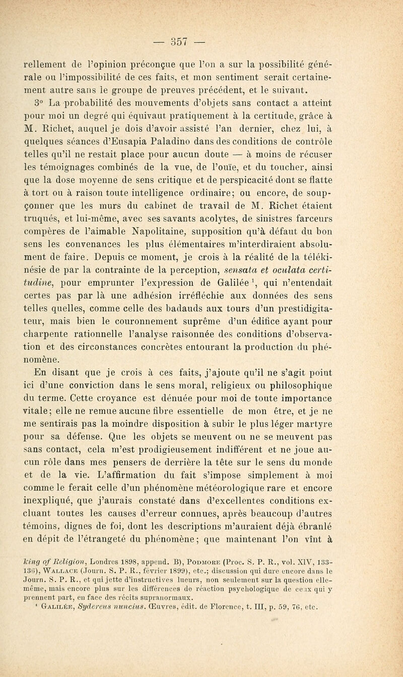 rellement de l'opinion préconçue que l'on a sur la possibilité géné- rale ou l'impossibilité de ces faits, et mon sentiment serait certaine- ment autre sans le groupe de preuves précédent, et le suivant. 3° La probabilité des mouvements d'objets sans contact a atteint pour moi un degré qui équivaut pratiquement à la certitude, grâce à M. Richet, auquel je dois d'avoir assisté l'an dernier, chez lui, à quelques séances d'Eusapia Paladino dans des conditions de contrôle telles qu'il ne restait place pour aucun doute — à moins de récuser les témoignages combinés de la vue, de l'ouïe, et du toucher, ainsi que la dose moyenne de sens critique et de perspicacité dont se flatte à tort ou à raison toute intelligence ordinaire; ou encore, de soup- çonner que les murs du cabinet de travail de M. Richet étaient truqués, et lui-même, avec ses savants acolytes, de sinistres farceurs compères de l'aimable Napolitaine, supposition qu'à défaut du bon sens les convenances les plus élémentaires m'interdiraient absolu- ment de faire. Depuis ce moment, je crois à la réalité de la téléki- nésie de par la contrainte de la perception, sensata et oculata certi- tudine, pour emprunter l'expression de Galilée \ qui n'entendait certes pas par là une adhésion irréfléchie aux données des sens telles quelles, comme celle des badauds aux tours d'un prestidigita- teur, mais bien le couronnement suprême d'un édifice ayant pour charpente rationnelle l'analyse raisonnée des conditions d'observa- tion et des circonstances concrètes entourant la production du phé- nomène. En disant que je crois à ces faits, j'ajoute qu'il ne s'agit point ici d'une conviction dans le sens moral, religieux ou philosophique du terme. Cette croyance est dénuée pour moi de toute importance vitale; elle ne remue aucune fibre essentielle de mon être, et je ne me sentirais pas la moindre disposition à subir le plus léger martyre pour sa défense. Que les objets se meuvent ou ne se meuvent pas sans contact, cela m'est prodigieusement indifférent et ne joue au- cun rôle dans mes pensers de derrière la tête sur le sens du monde et de la vie. L'affirmation du fait s'impose simplement à moi comme le ferait celle d'un phénomène météorologique rare et encore inexpliqué, que j'aurais constaté dans d'excellentes conditions ex- cluant toutes les causes d'erreur connues, après beaucoup d'autres témoins, dignes de foi, dont les descriptions m'auraient déjà ébranlé en dépit de l'étrangeté du phénomène ; que maintenant l'on vînt à king of Religion, Londres 1898, appcnd. B), Podmore (Pioc. S. P. R., vol. XIV, 133- 13(j), Wallace (Jouni. S. P. R., février 1899), etc.; discussion qui dure encore diins le Journ. S. P. R., et qui jette d'instructives lueurs, non seulement sur la question elle- même, mais encore plus sur les différences de réaction psycholog'ique de ceux qui y prennent part, en face des récits supranormaux. * Galilée, Sydereus nuncius. Œuvres, édit. de Florence, t. III, p. 59, 76, etc.