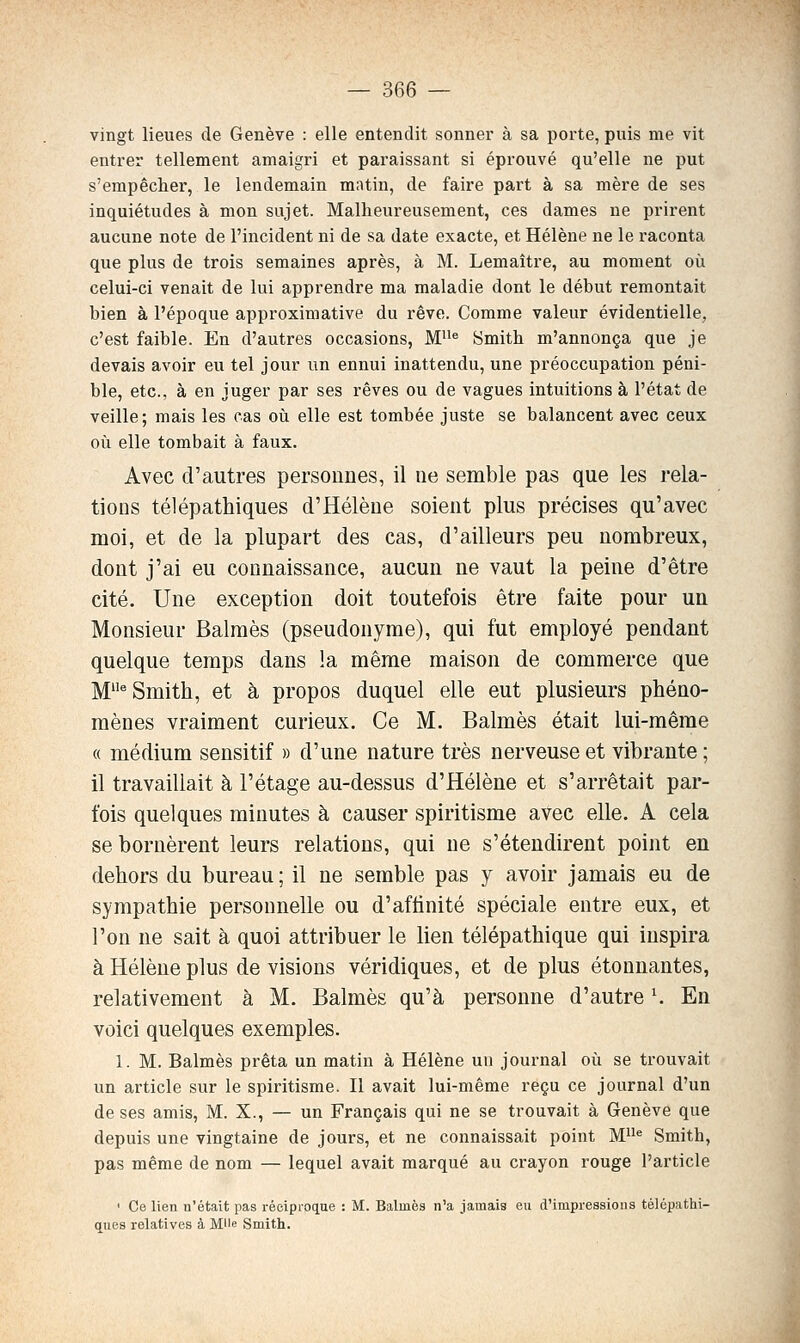 vingt lieues de Genève : elle entendit sonner à sa porte, puis me vit entrer tellement amaigri et paraissant si éprouvé qu'elle ne put s'empêcher, le lendemain matin, de faire part à sa mère de ses inquiétudes à mon sujet. Malheureusement, ces dames ne prirent aucune note de l'incident ni de sa date exacte, et Hélène ne le raconta que plus de trois semaines après, à M. Lemaître, au moment oîi celui-ci venait de lui apprendre ma maladie dont le début remontait bien à l'époque approximative du rêve. Comme valeur évidentielle, c'est faible. En d'autres occasions, M® Smith m'annonça que je devais avoir eu tel jour un ennui inattendu, une préoccupation péni- ble, etc., à en juger par ses rêves ou de vagues intuitions à l'état de veille; mais les cas où elle est tombée juste se balancent avec ceux où elle tombait à faux. Avec d'autres personnes, il ne semble pas que les rela- tions télépathiques d'Hélène soient plus précises qu'avec moi, et de la plupart des cas, d'ailleurs peu nombreux, dont j'ai eu connaissance, aucun ne vaut la peine d'être cité. Une exception doit toutefois être faite pour un Monsieur Balraès (pseudonyme), qui fut employé pendant quelque temps dans !a même maison de commerce que M^ Smith, et à propos duquel elle eut plusieurs phéno- mènes vraiment curieux. Ce M. Balmès était lui-même « médium sensitif » d'une nature très nerveuse et vibrante; il travaillait à l'étage au-dessus d'Hélène et s'arrêtait par- fois quelques minutes à causer spiritisme avec elle. A cela se bornèrent leurs relations, qui ne s'étendirent point en dehors du bureau ; il ne semble pas y avoir jamais eu de sympathie personnelle ou d'affinité spéciale entre eux, et l'on ne sait à quoi attribuer le lien télépathique qui inspira à Hélène plus devisions véridiques, et de plus étonnantes, relativement à M. Balmès qu'à personne d'autre ^ En voici quelques exemples. 1. M. Balmès prêta un matin à Hélène un journal où se trouvait un article sur le spiritisme. Il avait lui-même reçu ce journal d'un de ses amis, M. X., — un Français qui ne se trouvait à Genève que depuis une vingtaine de jours, et ne connaissait point M« Smith, pas même de nom — lequel avait marqué au crayon rouge l'article ' Ce lien n'était pas réciproque : M. Balmès n'a jamais eu d'impressions télépathi- ques relatives à Mlle Smith. â