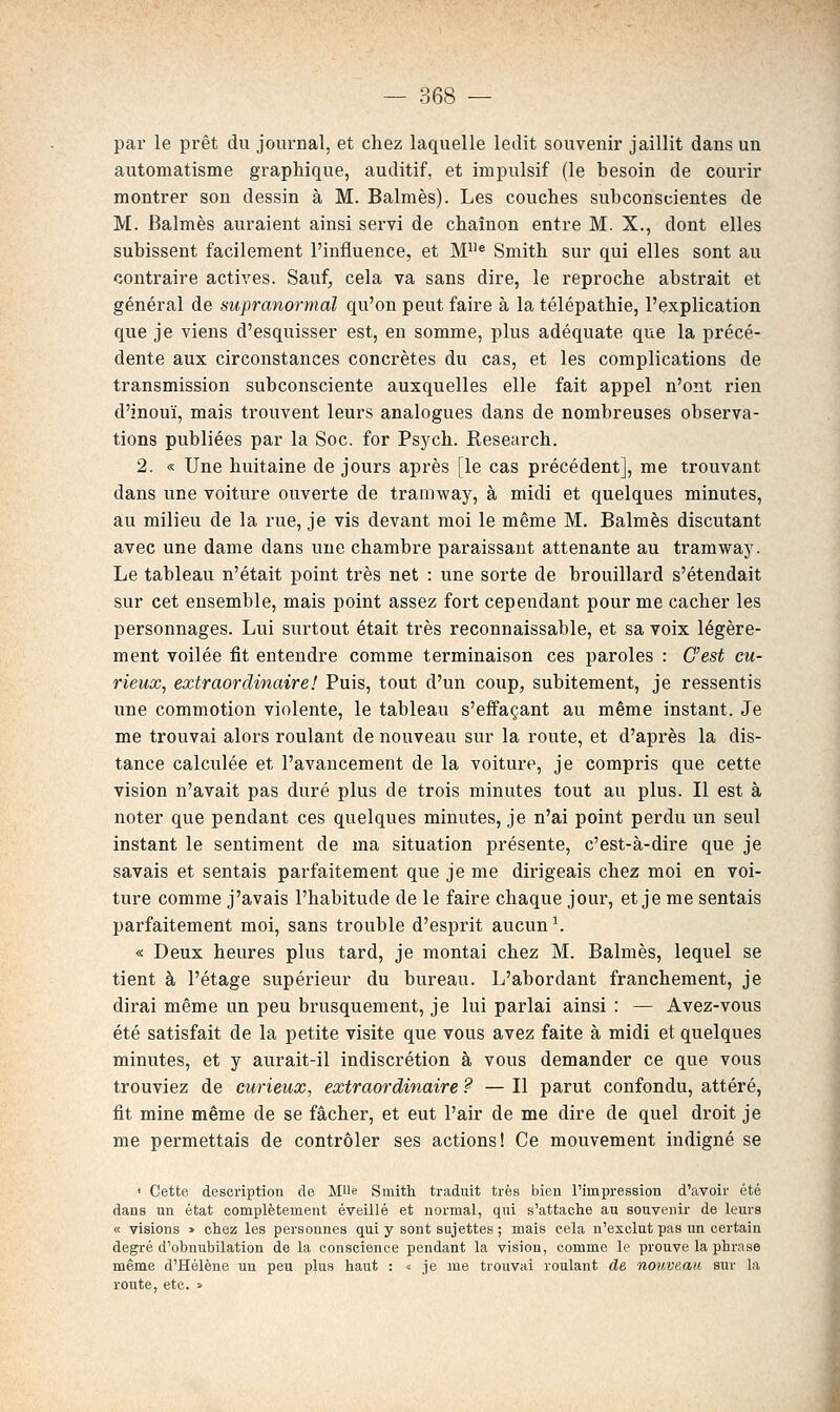 par le prêt du journal, et chez laquelle ledit souvenir jaillit dans un automatisme graphique, auditif, et impulsif (le besoin de courir montrer son dessin à M. Balmès). Les couches subconscientes de M. Balmès auraient ainsi servi de chaînon entre M. X., dont elles subissent facilement l'influence, et M« Smith sur qui elles sont au contraire actives. Sauf, cela va sans dire, le reproche abstrait et général de supranormal qu'on peut faire à la télépathie, l'explication que je viens d'esquisser est, en somme, plus adéquate que la précé- dente aux circonstances concrètes du cas, et les complications de transmission subconsciente auxquelles elle fait appel n'ont rien d'inouï, mais trouvent leurs analogues dans de nombreuses observa- tions publiées par la Soc. for Psj'ch. Research. 2. « Une huitaine de jours après [le cas précédent], me trouvant dans une voiture ouverte de tramway, à midi et quelques minutes, au milieu de la rue, je vis devant moi le même M. Balmès discutant avec une dame dans une chambre paraissant attenante au tramway. Le tableau n'était point très net : une sorte de brouillard s'étendait sur cet ensemble, mais point assez fort cependant pour me cacher les personnages. Lui surtout était très reconnaissable, et sa voix légère- ment voilée fit entendre comme terminaison ces paroles : C'est cu- rieux, extraordinaire! Puis, tout d'un coup, subitement, je ressentis une commotion violente, le tableau s'effaçant au même instant. Je me trouvai alors roulant de nouveau sur la route, et d'après la dis- tance calculée et l'avancement de la voiture, je compris que cette vision n'avait pas duré plus de trois minutes tout au plus. Il est à noter que pendant ces quelques minutes, je n'ai point perdu un seul instant le sentiment de ma situation présente, c'est-à-dire que je savais et sentais parfaitement que je me dirigeais chez moi en voi- ture comme j'avais l'habitude de le faire chaque jour, et je me sentais parfaitement moi, sans trouble d'esprit aucune « Deux heures plus tard, je montai chez M. Balmès, lequel se tient à l'étage supérieur du bureau. L'abordant franchement, je dirai même un peu brusquement, je lui parlai ainsi : — Avez-vous été satisfait de la petite visite que vous avez faite à midi et quelques minutes, et y aurait-il indiscrétion à vous demander ce que vous trouviez de curieux, extraordinaire ? — Il parut confondu, attéré, fit mine même de se fâcher, et eut l'air de me dire de quel droit je me permettais de contrôler ses actions! Ce mouvement indigné se < Cette description de Mlle Smith traduit très bien l'impression d'avoir été dans un état complètement éveillé et normal, qui s'attache au souvenir de leurs « visions > chez les personnes qui y sont sujettes ; mais cela n'exclut pas un certain degré d'obnubilation de la conscience pendant la vision, comme le prouve la phrase même d'Hélène un peu plus haut : « je me trouvai roulant de nouveau sur la route, etc. »