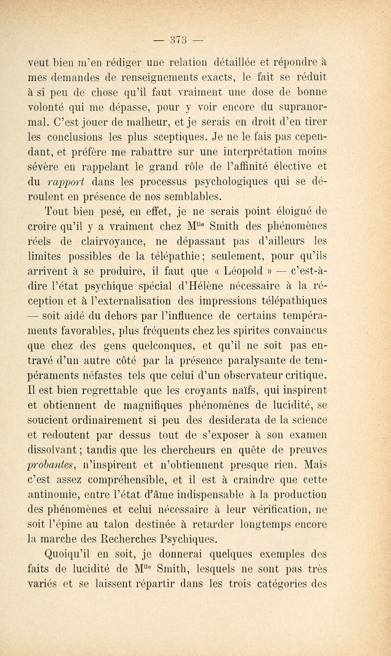 veut bien m'en rédiger une relation détaillée et répondre à mes demandes de renseignements exacts, le fait se réduit à si peu de chose qu'il faut vraiment une dose de bonne volonté qui me dépasse, pour y voir encore du supranor- mal. C'est jouer de malheur, et je serais en droit d'en tirer les conclusions les plus sceptiques. Je ne le fais pas cepen- dant, et préfère me rabattre sur une interprétation moins sévère en rappelant le grand rôle de l'affinité élective et du rapport dans les processus psychologiques qui se dé- roulent en présence de nos semblables. Tout bien pesé, en effet, je ne serais point éloigné de croire qu'il y a vraiment chez M* Smith des phénomènes réels de clairvoyance, ne dépassant pas d'ailleurs les limites possibles de la télépathie ; seulement, pour qu'ils arrivent à se produire, il faut que « Léopold » — c'est-à- dire l'état psychique spécial d'Hélène nécessaire à la ré- ception et à l'externalisation des impressions télépathiques — soit aidé du dehors par l'influence de certains tempéra- ments favorables, plus fréquents chez les spirites convaincus que chez des gens quelconques, et qu'il ne soit pas en- travé d'un autre côté par la présence paralysante de tem- péraments néfastes tels que celui d'un observateur critique. Il est bien regrettable que les croyants naïfs, qui inspirent et obtiennent de magnifiques phénomènes de lucidité, se soucient ordinairement si peu des desiderata de la science et redoutent par dessus tout de s'exposer à son examen dissolvant ; tandis que les chercheurs en quête de preuves probantes, n'inspirent et n'obtiennent presque rien. Mais c'est assez compréhensible, et il est à craindre que cette antinomie, entre l'état d'âme indispensable à la production des phénomènes et celui nécessaire à leur vérification, ne soit l'épine au talon destinée à retarder longtemps encore la marche des Recherches Psychiques. Quoiqu'il en soit, je donnerai quelques exemples des faits de lucidité de M^ Smith, lesquels ne sont pas très variés et se laissent répartir dans les trois catégories des