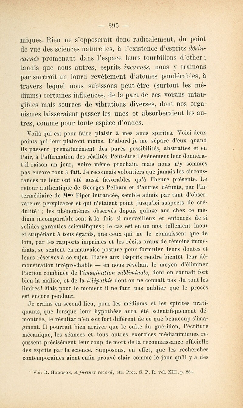 iniques. Rien ne s'opposerait donc radicalement, du point de vue des sciences naturelles, à l'existence d'esprits désin- carnés promenant dans l'espace leurs tourbillons d'éther ; tandis que nous autres, esprits incarnés, nous y traînons par surcroît un lourd revêtement d'atomes pondérables, à travers lequel nous subissons peut-être (surtout les mé- diums) certaines influences, de la part de ces voisins intan- gibles mais sources de vibrations diverses, dont nos orga- nismes laisseraient passer les unes et absorberaient les au- tres, comme pour toute espèce d'ondes. Voilà qui est pour faire plaisir à mes amis spirites. Yoici deux points qui leur plairont moins. D'abord je me sépare d'eux quand ils passent prématurément des pures possibilités, abstraites et en l'air, à l'affirmation des réalités. Peut-être l'événement leur donnera- t-il raison un jour, voire même prochain, mais nous n'y sommes pas encore tout à fait. Je reconnais volontiers que jamais les circons- tances ne leur ont été aussi favorables qu'à l'heure présente. Le retour authentique de Georges Pelham et d'autres défunts, par l'in- termédiaire de M* Piper intrancée, semble admis par tant d'obser- vateurs perspicaces et qui n'étaient point jusqu'ici suspects de cré- dulité ' ; les phénomènes observés depuis quinze ans chez ce mé- dium incomparable sont à la fois si merveilleux et entourés de si solides garanties scientifiques ; le cas est en un mot tellement inouï et stupéfiant à tous égards, que ceux qui ne le connaissent que de loin, par les rapports imprimés et les récits oraux de témoins immé- diats, se sentent en mauvaise posture pour formuler leurs doutes et leurs réserves à ce sujet. Plaise aux Esprits rendre bientôt leur dé- monstration irréprochable — en nous révélant le moyen d'éliminer l'action combinée de Vimagination subliminale, dont on connaît fort bien la malice, et de la télépathie dont on ne connaît pas du tout les limites ! Mais pour le moment il ne faut pas oublier que le procès est encore pendant. Je crains en second lieu, pour les médiums et les spirites prati- quants, que lorsque leur hypothèse aura été scientifiquement dé- montrée, le résultat n'en soit fort différent de ce que beaucoup s'ima- ginent. Il pourrait bien arriver que le culte du guéridon, l'écriture mécanique, les séances et tous autres exercices médianimiques re- çussent précisément leur coup de mort de la reconnaissance officielle des esprits par la science. Supposons, en effet, que les recherches contemporaines aient enfin prouvé clair comme le jour qu'il y a des ' Voir R. HoDGSON, Afurthar record, (3to. Proc. S. P. R. vol. Xm, p. 284.